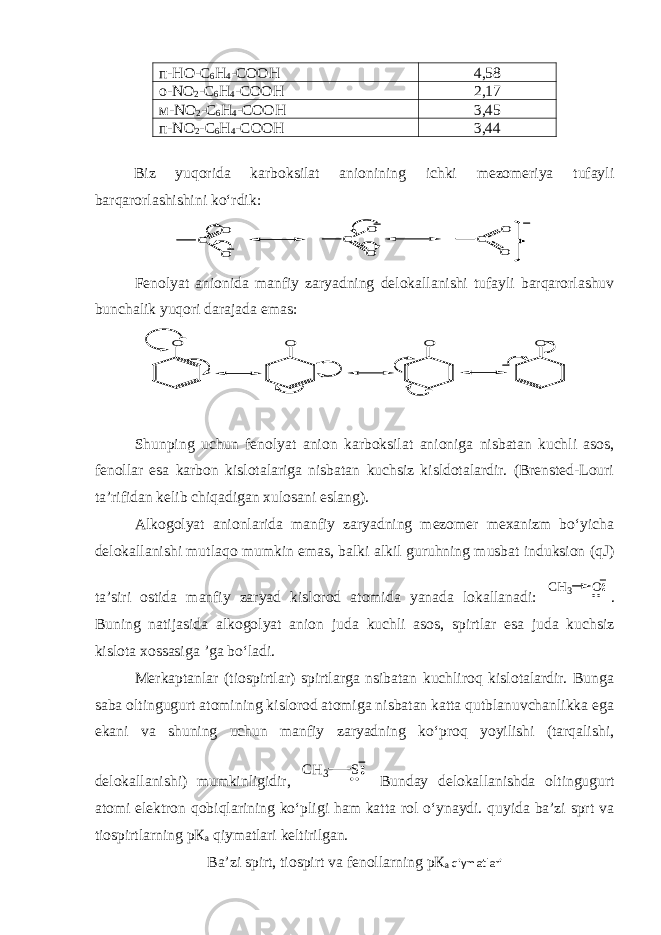 п -HO-C 6 H 4 -COOH 4,58 о -NO 2 -C 6 H 4 -COOH 2,17 м -NO 2 -C 6 H 4 -COOH 3,45 п -NO 2 -C 6 H 4 -COOH 3,44 Biz yuqorida karboksilat anionining ichki mezomeriya tufayli barqarorlashishini ko‘rdik:C O O C O O C O O Fenolyat anionida manfiy zaryadning delokallanishi tufayli barqarorlashuv bunchalik yuqori darajada emas: O O O O Shunping uchun fenolyat anion karboksilat anioniga nisbatan kuchli asos, fenollar esa karbon kislotalariga nisbatan kuchsiz kisldotalardir. (Brensted-Louri ta’rifidan kelib chiqadigan xulosani eslang). Alkogolyat anionlarida manfiy zaryadning mezomer mexanizm bo‘yicha delokallanishi mutlaqo mumkin emas, balki alkil guruhning musbat induksion (qJ) ta’siri ostida manfiy zaryad kislorod atomida yanada lokallanadi: CH3 O . Buning natijasida alkogolyat anion juda kuchli asos, spirtlar esa juda kuchsiz kislota xossasiga ’ga bo‘ladi. Merkaptanlar (tiospirtlar) spirtlarga nsibatan kuchliroq kislotalardir. Bunga saba oltingugurt atomining kislorod atomiga nisbatan katta qutblanuvchanlikka ega ekani va shuning uchun manfiy zaryadning ko‘proq yoyilishi (tarqalishi, delokallanishi) mumkinligidir, CH3 S Bunday delokallanishda oltingugurt atomi elektron qobiqlarining ko‘pligi ham katta rol o‘ynaydi. quyida ba’zi sprt va tiospirtlarning рК а qiymatlari keltirilgan. Ba’zi spirt, tiospirt va fenollarning рК а qiymatlari 
