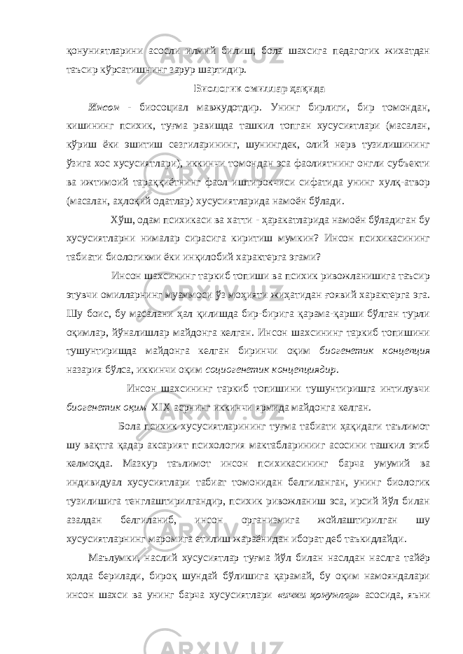 қонуниятларини асосли илмий билиш, бола шахсига педагогик жихатдан таъсир кўрсатишнинг зарур шартидир. Биологик омиллар ҳақида Инсон - биосоциал мавжудотдир. Унинг бирлиги, бир томондан, кишининг психик, туғма равишда ташкил топган хусусиятлари (масалан, кўриш ёки эшитиш сезгиларининг, шунингдек, олий нерв тузилишининг ўзига хос хусусиятлари), иккинчи томондан эса фаолиятнинг онгли субъекти ва ижтимоий тараққиётнинг фаол иштирокчиси сифатида унинг хулқ-атвор (масалан, аҳлоқий одатлар) хусусиятларида намоён бўлади. Хўш, одам психикаси ва хатти - ҳаракатларида намоён бўладиган бу хусусиятларни нималар сирасига киритиш мумкин? Инсон психикасининг табиати биологикми ёки инқилобий характерга эгами? Инсон шахсининг таркиб топиши ва психик ривожланишига таъсир этувчи омилларнинг муаммоси ўз моҳияти жиҳатидан ғоявий характерга эга. Шу боис, бу масалани ҳал қилишда бир-бирига қарама-қарши бўлган турли оқимлар, йўналишлар майдонга келган. Инсон шахсининг таркиб топишини тушунтиришда майдонга келган биринчи оқим биогенетик концепция назария бўлса, иккинчи оқим социогенетик концепциядир . Инсон шахсининг таркиб топишини тушунтиришга интилувчи биогенетик оқим XIX асрнинг иккинчи ярмида майдонга келган. Бола психик хусусиятларининг туғма табиати ҳақидаги таълимот шу вақтга қадар аксарият психология мактабларинииг асосини ташкил этиб келмоқда. Мазкур таълимот инсон психикасининг барча умумий ва индивидуал хусусиятлари табиат томонидан белгиланган, унинг биологик тузилишига тенглаштирилгандир, психик ривожланиш эса, ирсий йўл билан азалдан белгиланиб, инсон организмига жойлаштирилган шу хусусиятларнинг маромига етилиш жараёнидан иборат деб таъкидлайди. Маълумки, наслий хусусиятлар туғма йўл билан наслдан наслга тайёр ҳолда берилади, бироқ шундай бўлишига қарамай, бу оқим намояндалари инсон шахси ва унинг барча хусусиятлари «ички қонунлар» асосида, яъни 