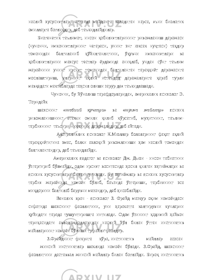 наслий хусусиятлар негизида майдонга келадиган нарса, яъни биологик омилларга боғлиқдир, деб таъкидлайдилар. Биогенетик таълимот, инсон қобилиятларининг ривожланиш даражаси (чунончи, имкониятларнинг чегараси, унинг энг юксак нуқтаси) тақдир томонидан белгиланиб қўйилганлигини, ўқувчи имкониятлари ва қобилиятларини махсус тестлар ёрдамида аниқлаб, ундан сўнг таълим жараёнини унинг ирсият томонидан белгиланган тараққиёт даражасига мослаштириш, уларнинг ақлий истеъдод даражаларига қараб турли мавқедаги мактабларда таҳсил олиши зарур дея таъкидлашади. Чунончи, бу йўналиш тарафдорларидан, америкалик психолог Э. Торндайк шахснинг «табиий қучлари» ва «туғма майллар» психик ривожланишнинг етакчи омили қилиб кўрсатиб, муҳитнинг, таълим- тарбиянинг таъсири - иккинчи даражалидир, деб айтади. Австралиялик психолог К.Мюллер болаларнинг фақат ақлий тараққиётигина эмас, балки ахлоқий ривожланиши ҳам наслий томондан белгилангандир, деб таъкидлайди. Америкалик педагог ва психолог Дж. Дьюи - инсон табиатини ўзгартириб бўлмайди, одам ирсият воситасида ҳосил қилган эҳтиёжлари ва психик хусусиятлари билан туғилади. Бу эҳтиёжлар ва психик хусусиятлар тарбия жараёнида намоён бўлиб, баъзида ўзгариши, тарбиянинг эса миқдорини белгилаб берувчи мезондир, деб ҳисоблайди. Веналик врач - психолог З. Фрейд мазкур оқим намоёндаси сифатида шахснинг фаоллигини, уни ҳаракатга келтирувчи кучларни қуйидаги тарзда тушунтиришга интилади. Одам ўзининг қадимий ҳайвон тариқасидаги авлодаждодларидан наслий йўл билан ўтган инстинктив майлларнинг намоён бўлиши туфайли фаолдир. З.Фрейднинг фикрига кўра, инстинктив майллар асосан жинсий инстинктлар шаклида намоён бўлади. З.Фрейд, шахснинг фаоллигини даставвал жинсий майллар билан боғлайди. Бироқ инстинктив 