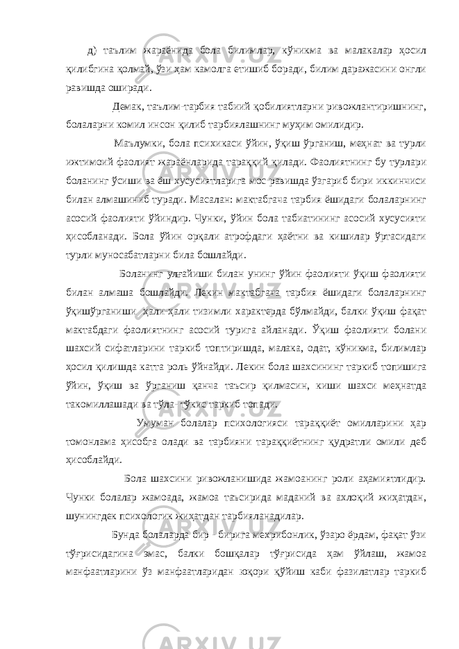 д) таълим жараёнида бола билимлар, кўникма ва малакалар ҳосил қилибгина қолмай, ўзи ҳам камолга етишиб боради, билим даражасини онгли равишда оширади. Демак, таълим-тарбия табиий қобилиятларни ривожлантиришнинг, болаларни комил инсон қилиб тарбиялашнинг муҳим омилидир. Маълумки, бола психикаси ўйин, ўқиш ўрганиш, меҳнат ва турли ижтимоий фаолият жараёнларида тараққий қилади. Фаолиятнинг бу турлари боланинг ўсиши ва ёш хусусиятларига мос равишда ўзгариб бири иккинчиси билан алмашиниб туради. Масалан: мактабгача тарбия ёшидаги болаларнинг асосий фаолияти ўйиндир. Чунки, ўйин бола табиатининг асосий хусусияти ҳисобланади. Бола ўйин орқали атрофдаги ҳаётни ва кишилар ўртасидаги турли муносабатларни била бошлайди. Боланинг улғайиши билан унинг ўйин фаолияти ўқиш фаолияти билан алмаша бошлайди. Лекин мактабгача тарбия ёшидаги болаларнинг ўқишўрганиши ҳали-ҳали тизимли характерда бўлмайди, балки ўқиш фақат мактабдаги фаолиятнинг асосий турига айланади. Ўқиш фаолияти болани шахсий сифатларини таркиб топтиришда, малака, одат, кўникма, билимлар ҳосил қилишда катта роль ўйнайди. Лекин бола шахсининг таркиб топишига ўйин, ўқиш ва ўрганиш қанча таъсир қилмасин, киши шахси меҳнатда такомиллашади ва тўла- тўкис таркиб топади. Умуман болалар психологияси тараққиёт омилларини ҳар томонлама ҳисобга олади ва тарбияни тараққиётнинг қудратли омили деб ҳисоблайди. Бола шахсини ривожланишида жамоанинг роли аҳамиятлидир. Чунки болалар жамоада, жамоа таъсирида маданий ва ахлоқий жиҳатдан, шунингдек психологик жиҳатдан тарбияланадилар. Бунда болаларда бир - бирига мехрибонлик, ўзаро ёрдам, фақат ўзи тўғрисидагина эмас, балки бошқалар тўғрисида ҳам ўйлаш, жамоа манфаатларини ўз манфаатларидан юқори қўйиш каби фазилатлар таркиб 