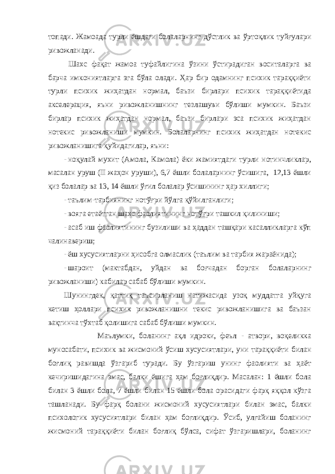 топади. Жамоада турли ёшдаги болаларнинг дўстлик ва ўртоқлик туйғулари ривожланади. Шахс фақат жамоа туфайлигина ўзини ўстирадиган воситаларга ва барча имкониятларга эга бўла олади. Ҳар бир одамнинг психик тараққиёти турли психик жиҳатдан нормал, баъзи бирлари психик тараққиётида акселерация, яъни ривожланишнинг тезлашуви бўлиши мумкин. Баъзи бирлар психик жиҳатдан нормал, баъзи бирлари эса психик жиҳатдан нотекис ривожланиши мумкин. Болаларнинг психик жиҳатдан нотекис ривожланишига қуйидагилар, яъни: - ноқулай мухит (Амола, Камола) ёки жамиятдаги турли нотинчликлар, масалан уруш (II жаҳон уруши), 6,7 ёшли болаларнинг ўсишига, 12,13 ёшли қиз болалар ва 13, 14 ёшли ўғил болалар ўсишининг ҳар хиллиги; - таълим-тарбиянинг нотўғри йўлга қўйилганлиги; - вояга етаётган шахс фаолиятининг нотўғри ташкил қилиниши; - асаб иш фаолиятининг бузилиши ва ҳаддан ташқари касалликларга кўп чалинавериш; - ёш хусусиятларни ҳисобга олмаслик (таълим ва тарбия жараёнида); - шароит (мактабдан, уйдан ва боғчадан борган болаларнинг ривожланиши) кабилар сабаб бўлиши мумкин. Шунингдек, қаттиқ таъсирланиш натижасида узоқ муддатга уйқуга кетиш ҳоллари психик ривожланишни текис ривожланишига ва баъзан вақтинча тўхтаб қолишига сабаб бўлиши мумкин. Маълумки, боланинг ақл идроки, феъл - атвори, воқеликка муносабати, психик ва жисмоний ўсиш хусусиятлари, уни тараққиёти билан боғлиқ равишда ўзгариб туради. Бу ўзгариш унинг фаолияти ва ҳаёт кечиришидагина эмас, балки ёшига ҳам боғлиқдир. Масалан: 1 ёшли бола билан 3 ёшли бола, 7 ёшли билан 15 ёшли бола орасидаги фарқ яққол кўзга ташланади. Бу фарқ болани жисмоний хусусиятлари билан эмас, балки психологик хусусиятлари билан ҳам боғлиқдир. Ўсиб, улғайиш боланинг жисмоний тараққиёти билан боғлиқ бўлса, сифат ўзгаришлари, боланинг 