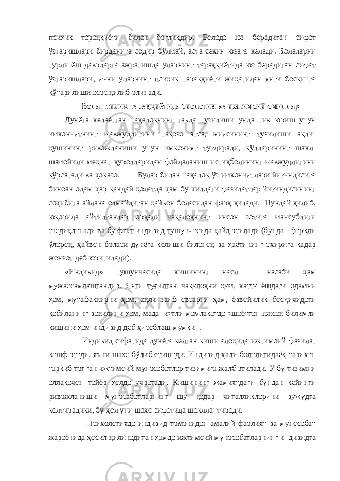 психик тараққиёти билан боғлиқдир. Болада юз берадиган сифат ўзгаришлари бирданига содир бўлмай, аста-секин юзага келади. Болаларни турли ёш даврларга ажратишда уларнинг тараққиётида юз берадиган сифат ўзгаришлари, яъни уларнинг психик тараққиёти жиҳатидан янги босқичга кўтарилиши асос қилиб олинади. Бола психик тараққиётида биологик ва ижтимоий омиллар Дунёга келаётган чақалоқнинг гавда тузилиши унда тик юриш учун имкониятнинг мавжудлигини тақозо этса, миясининг тузилиши ақли- ҳушининг ривожланиши учун имконият туғдиради, қўлларининг шакл- шамойили меҳнат қуролларидан фойдаланиш истиқболининг мавжудлигини кўрсатади ва ҳоказо. Булар билан чақалоқ ўз имкониятлари йиғиндисига биноан одам ҳар қандай ҳолатда ҳам бу хилдаги фазилатлар йиғиндисининг соҳибига айлана олмайдиган ҳайвон боласидан фарқ қилади. Шундай қилиб, юқорида айтилганлар орқали чақалоқнинг инсон зотига мансублиги тасдиқланади ва бу факт индивид тушунчасида қайд этилади (бундан фарқли ўлароқ, ҳайвон боласи дунёга келиши биланоқ ва ҳаётининг охирига қадар жонзот деб юритилади). «Индивид» тушунчасида кишининг насл - насаби ҳам мужассамлашгандир. Янги туғилган чақалоқни ҳам, катта ёшдаги одамни ҳам, мутафаккирни ҳам, ақли заиф овсарни ҳам, ёввойилик босқичидаги қабиланинг вакилини ҳам, маданиятли мамлакатда яшаётган юксак билимли кишини ҳам индивид деб ҳисоблаш мумкин. Индивид сифатида дунёга келган киши алоҳида ижтимоий фазилат кашф этади, яъни шахс бўлиб етишади. Индивид ҳали болалигидаёқ тарихан таркиб топган ижтимоий муносабатлар тизимига жалб этилади. У бу тизимни аллақачон тайёр ҳолда учратади. Кишининг жамиятдаги бундан кейинги ривожланиши муносабатларнинг шу қадар чигалликларини вужудга келтирадики, бу ҳол уни шахс сифатида шакллантиради. Психологияда индивид томонидан амалий фаолият ва муносабат жараёнида ҳосил қилинадиган ҳамда ижтимоий муносабатларнинг индивидга 