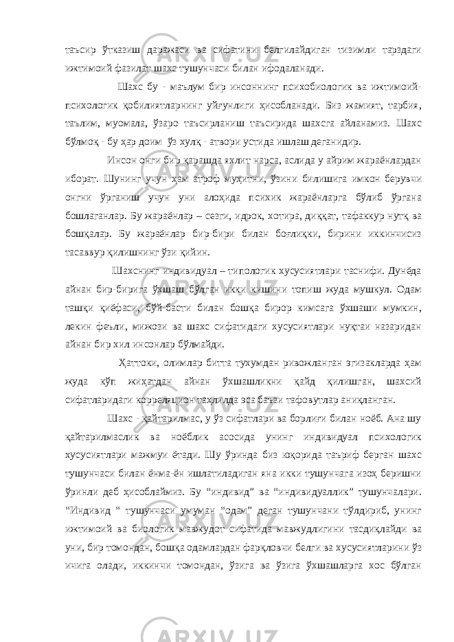 таъсир ўтказиш даражаси ва сифатини белгилайдиган тизимли тарздаги ижтимоий фазилат шахс тушунчаси билан ифодаланади. Шахс бу - маълум бир инсоннинг психобиологик ва ижтимоий- психологик қобилиятларнинг уйғунлиги ҳисобланади. Биз жамият, тарбия, таълим, муомала, ўзаро таъсирланиш таъсирида шахсга айланамиз. Шахс бўлмоқ - бу ҳар доим ўз хулқ - атвори устида ишлаш деганидир. Инсон онги бир қарашда яхлит нарса, аслида у айрим жараёнлардан иборат. Шунинг учун ҳам атроф муҳитни, ўзини билишига имкон берувчи онгни ўрганиш учун уни алоҳида психик жараёнларга бўлиб ўргана бошлаганлар. Бу жараёнлар – сезги, идрок, хотира, диққат, тафаккур нутқ ва бошқалар. Бу жараёнлар бир-бири билан боғлиқки, бирини иккинчисиз тасаввур қилишнинг ўзи қийин. Шахснинг индивидуал – типологик хусусиятлари таснифи. Дунёда айнан бир-бирига ўхшаш бўлган икки кишини топиш жуда мушкул. Одам ташқи қиёфаси, бўй-басти билан бошқа бирор кимсага ўхшаши мумкин, лекин феъли, мижози ва шахс сифатидаги хусусиятлари нуқтаи назаридан айнан бир хил инсонлар бўлмайди. Ҳаттоки, олимлар битта тухумдан ривожланган эгизакларда ҳам жуда кўп жиҳатдан айнан ўхшашликни қайд қилишган, шахсий сифатларидаги корреляцион таҳлилда эса баъзи тафовутлар аниқланган. Шахс - қайтарилмас, у ўз сифатлари ва борлиғи билан ноёб. Ана шу қайтарилмаслик ва ноёблик асосида унинг индивидуал психологик хусусиятлари мажмуи ётади. Шу ўринда биз юқорида таъриф берган шахс тушунчаси билан ёнма-ён ишлатиладиган яна икки тушунчага изоҳ беришни ўринли деб ҳисоблаймиз. Бу “индивид” ва “индивидуаллик” тушунчалари. “Индивид “ тушунчаси умуман “одам” деган тушунчани тўлдириб, унинг ижтимоий ва биологик мавжудот сифатида мавжудлигини тасдиқлайди ва уни, бир томондан, бошқа одамлардан фарқловчи белги ва хусусиятларини ўз ичига олади, иккинчи томондан, ўзига ва ўзига ўхшашларга хос бўлган 