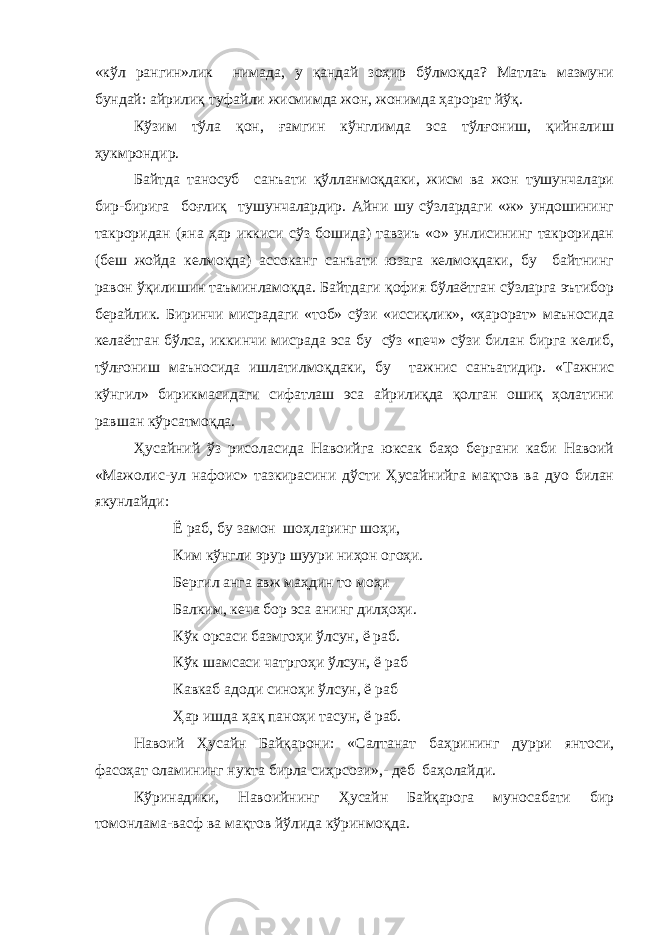 «кўл рангин»лик нимада, у қандай зоҳир бўлмоқда? Матлаъ мазмуни бундай: айрилиқ туфайли жисмимда жон, жонимда ҳарорат йўқ. Кўзим тўла қон, ғамгин кўнглимда эса тўлғониш, қийналиш ҳукмрондир. Байтда таносуб санъати қўлланмоқдаки, жисм ва жон тушунчалари бир-бирига боғлиқ тушунчалардир. Айни шу сўзлардаги «ж» ундошининг такроридан (яна ҳар иккиси сўз бошида) тавзиъ «о» унлисининг такроридан (беш жойда келмоқда) ассоканг санъати юзага келмоқдаки, бу байтнинг равон ўқилишин таъминламоқда. Байтдаги қофия бўлаётган сўзларга эътибор берайлик. Биринчи мисрадаги «тоб» сўзи «иссиқлик», «ҳарорат» маъносида келаётган бўлса, иккинчи мисрада эса бу сўз «печ» сўзи билан бирга келиб, тўлғониш маъносида ишлатилмоқдаки, бу тажнис санъатидир. «Тажнис кўнгил» бирикмасидаги сифатлаш эса айрилиқда қолган ошиқ ҳолатини равшан кўрсатмоқда. Ҳусайний ўз рисоласида Навоийга юксак баҳо бергани каби Навоий «Мажолис-ул нафоис» тазкирасини дўсти Ҳусайнийга мақтов ва дуо билан якунлайди: Ё раб, бу замон шоҳларинг шоҳи, Ким кўнгли эрур шуури ниҳон огоҳи. Бергил анга авж маҳдин то моҳи Балким, кеча бор эса анинг дилҳоҳи. Кўк орсаси базмгоҳи ўлсун, ё раб. Кўк шамсаси чатргоҳи ўлсун, ё раб Кавкаб адоди синоҳи ўлсун, ё раб Ҳар ишда ҳақ паноҳи тасун, ё раб. Навоий Ҳусайн Байқарони: «Салтанат баҳрининг дурри янтоси, фасоҳат оламининг нукта бирла сиҳрсози»,- деб баҳолайди. Кўринадики, Навоийнинг Ҳусайн Байқарога муносабати бир томонлама-васф ва мақтов йўлида кўринмоқда. 