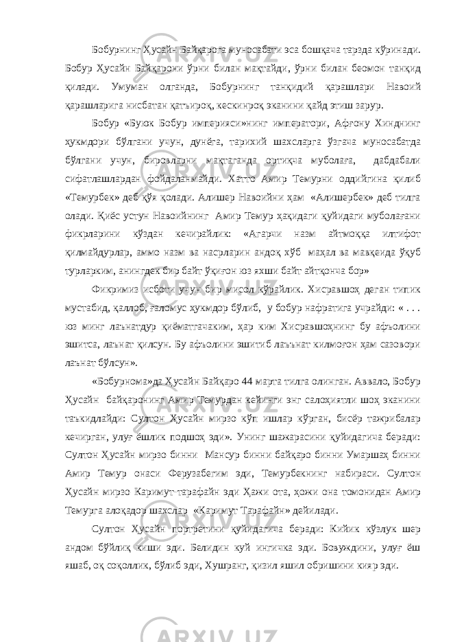 Бобурнинг Ҳусайн Байқарога муносабати эса бошқача тарзда кўринади. Бобур Ҳусайн Байқарони ўрни билан мақтайди, ўрни билан беомон танқид қилади. Умуман олганда, Бобурнинг танқидий қарашлари Навоий қарашларига нисбатан қатъироқ, кескинроқ эканини қайд этиш зарур. Бобур «Буюк Бобур империяси»нинг императори, Афғону Хинднинг ҳукмдори бўлгани учун, дунёга, тарихий шахсларга ўзгача муносабатда бўлгани учун, бировларни мақтаганда ортиқча муболаға, дабдабали сифатлашлардан фойдаланмайди. Хатто Амир Темурни оддийгина қилиб «Темурбек» деб қўя қолади. Алишер Навоийни ҳам «Алишербек» деб тилга олади. Қиёс устун Навоийнинг Амир Темур ҳақидаги қуйидаги муболағани фикрларини кўздан кечирайлик: «Агарчи назм айтмоққа илтифот қилмайдурлар, аммо назм ва насрларин андоқ хўб маҳал ва мавқеида ўқуб турларким, анингдек бир байт ўқиғон юз яхши байт айтқонча бор» Фикримиз исботи учун бир мисол кўрайлик. Хисравшоҳ деган типик мустабид, қаллоб, ғаломус ҳукмдор бўлиб, у бобур нафратига учрайди: « . . . юз минг лаънатдур қиёматгачаким, ҳар ким Хисравшоҳнинг бу афъолини эшитса, лаънат қилсун. Бу афъолини эшитиб лаъънат килмоғон ҳам сазовори лаънат бўлсун». «Бобурнома»да Ҳусайн Байқаро 44 марта тилга олинган. Аввало, Бобур Ҳусайн байқаронинг Амир Темурдан кейинги энг салоҳиятли шоҳ эканини таъкидлайди: Султон Ҳусайн мирзо кўп ишлар кўрган, бисёр тажрибалар кечирган, улуғ ёшлик подшоҳ эди». Унинг шажарасини қуйидагича беради: Султон Ҳусайн мирзо бинни Мансур бинни байқаро бинни Умаршаҳ бинни Амир Темур онаси Ферузабегим эди, Темурбекнинг набираси. Султон Ҳусайн мирзо Каримут-тарафайн эди Ҳажи ота, ҳожи она томонидан Амир Темурга алоқадор шахслар «Каримут Тарафайн» дейилади. Султон Ҳусайн портретини қуйидагича беради: Кийик кўзлук шер андом бўйлиқ киши эди. Белидин куй ингичка эди. Бовуждини, улуғ ёш яшаб, оқ соқоллик, бўлиб эди, Хушранг, қизил яшил обришини кияр эди. 