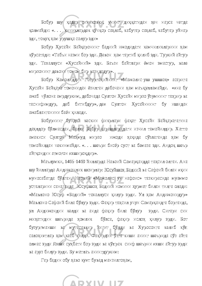 Бобур шу қадар синчковки, унинг диққатидан ҳеч нарса четда қолмайди: «. . . кичиклардек қўчқор саҳлаб, кабутар саҳлаб, кабутар уйнар эди, товуқ ҳам урушқа солур эди» Бобур Ҳусайн Байқаронинг бадиий ижодидаги камчиликларини ҳам кўрсатади: «Табъи назми бор эди. Девон ҳам тартиб қилиб эди. Туркий айтур эди. Тахаллуси «Ҳусайний» эди. Баъзи байтлари ёмон эмастур, вале мирзонинг девони томом бир вазндадур». Бобур Камолиддин Гозургоҳийнинг «Мажолис-уш ушшоҳ» асарига Ҳусайн Байқаро томонидан ёзилган дебочани ҳам маъқулламайди. «яна бу ажаб чўлона амрдурким, дебочада Султон Ҳусайн мирзо ўзумнинг таҳрир ва таснифимдур, деб битибдур»,-дея Султон Ҳусайннинг бу ишидан ажабланганини баён қилади. Бобурнинг бундай кескин фикрлари фақат Ҳусайн Байқарогагина даҳлдор бўлмасдан, балки Бобур қарашларидаги изчил тамойилдир. Хатто амакиси Султон Маҳмуд мирзо ижоди ҳақида сўзлаганда ҳам бу тамойилдан чекинмайди. «. . . шеъри бисёр суст ва бемаза эди. Андоқ шеър айтқондин атмоғон яхшироқдир». Маълумки, 1465-1469 йилларда Навоий Самарқандда таҳсил олган. Ана шу йилларда Андижонлик шоирлар: Юсуйшоҳ Бадиий ва Сафоий билан яқин муносабатда бўлган. Наовий «Мажолис ун нафоис» тазкирасида муаммо усталарини санаганда Юсуфшоҳ Бадиий номини ҳурмат билан тилга олади: «Мавлоно Юсуф «Бадиий» тахаллуси қилур эрди. Ул ҳам Андижонидур» Мавлоно Сафоий била бўлур эрди. Фақир таҳсил учун Самарқандга борганда, ул Андижондин келди ва анда фақир била бўлур эрди. Сиғари син жиҳатидин шеърида ҳомлик бўлса, фақир ислоҳ қилур эрди. Бот бузургманши ва мутасаввир йигит бўлди ва Хуросонга келиб кўп салоҳиятлар ҳам касб қилди. Фақирдин ўзга киши анинг шеърида сўз айта олмас эрди Яхши суҳбати бор эрди ва кўпрак синф шеърни яхши айтур эрди ва аруз билур эрди. Бу матлаъ анингдурким: Гар бадин обу ҳаво куят бувад манзилгоҳам, 