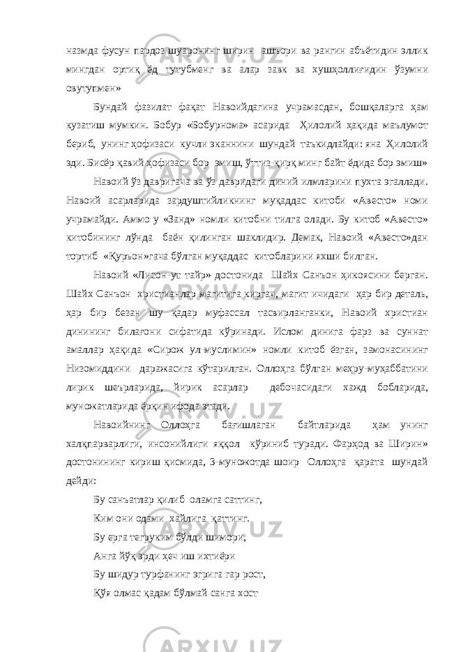 назмда фусун пардоз шуаронинг ширин ашъори ва рангин абъётидин эллик мингдан ортиқ ёд тутубменг ва алар завк ва хушҳоллиғидин ўзумни овутупмен» Бундай фазилат фақат Навоийдагина учрамасдан, бошқаларга ҳам кузатиш мумкин. Бобур «Бобурнома» асарида Ҳилолий ҳақида маълумот бериб, унинг ҳофизаси кучли эканнини шундай таъкидлайди: яна Ҳилолий эди. Бисёр қавий ҳофизаси бор эмиш, ўттиз-қирқ минг байт ёдида бор эмиш» Навоий ўз давригача ва ўз давридаги диний илмларини пухта эгаллади. Навоий асарларида зардуштийликнинг муқаддас китоби «Авесто» номи учрамайди. Аммо у «Занд» номли китобни тилга олади. Бу китоб «Авесто» китобининг лўнда баён қилинган шаклидир. Демак, Навоий «Авесто»дан тортиб «Қуръон»гача бўлган муқаддас китобларини яхши билган. Навоий «Лисон-ут тайр» достонида Шайх Санъон ҳикоясини берган. Шайх Санъон христианлар магитига киргач, магит ичидаги ҳар бир деталь, ҳар бир безан шу қадар муфассал тасвирланганки, Навоий христиан динининг билағони сифатида кўринади. Ислом динига фарз ва суннат амаллар ҳақида «Сирож ул-муслимин» номли китоб ёзган, замонасининг Низомиддини даражасига кўтарилган. Оллоҳга бўлган меҳру-муҳаббатини лирик шеърларида, йирик асарлар дебочасидаги хажд бобларида, муножатларида ёрқин ифода этади. Навоийнинг Оллоҳга бағишлаган байтларида ҳам унинг халқпарварлиги, инсонийлиги яққол кўриниб туради. Фарҳод ва Ширин» достонининг кириш қисмида, 3-муножотда шоир Оллоҳга қарата шундай дейди: Бу санъатлар қилиб оламга саттинг, Ким они одами хайлига қаттинг. Бу ерга тегруким бўлди шимори, Анга йўқ эрди ҳеч иш ихтиёри Бу шидур турфанинг эгрига гар рост, Қўя олмас қадам бўлмай санга хост 