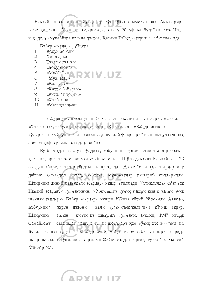 Навоий асарлари сони бундан-да кўп бўлиши мумкин эди. Аммо умри вафо қилмади. Ўзининг эътирофига, яна у Юсуф ва Зулайхо муҳаббати ҳақида, ўз муҳаббати ҳақида достон, Ҳусайн Байқаро тарихини ёзмоқчи эди. Бобур асарлари рўйҳати 1. Қобул девони 2. Хинд девони 3. Теҳрон девони 4. «Бобурнома» 5. «Муббайин» 6. «Мухтасар» 7. «Волидия» 8. «Хатти Бобурий» 9. «Рисолаи қофия» 10. «Ҳарб иши» 11. «Мусиқа илми» Бобуршуносликда унинг бизгача етиб келмаган асарлари сифатида «Харб иши», «Мусиқа илми» асарлари кўрсатилади. «Бобурнома»ни кўчирган котиб, унга ёзган иловасида шундай фикрлар айтган. «ва ул подшоҳ аруз ва қофияга ҳам рисолалари бор». Бу битикдан маълум бўлдики, Бобурнинг қофия илмига оид рисоласи ҳам бор, бу асар ҳам бизгача етиб келмаган. Шўро даврида Навоийнинг 20 жилдан иборат асарлар тўплами нашр этилди. Аммо бу нашрда асарларнинг дебоча қисмидаги хажд, наътлар, муножатлар тушириб қолдирилди. Шоирнинг диний мавзудаги асарлари нашр этилмади. Истиқлолдан сўнг эса Навоий асарлари тўпламининг 20 жилдлик тўлиқ нашри юзага келди. Ана шундай гапларни Бобур асарлари нашри бўйича айтиб бўлмайди. Аввало, Бобурнинг Теҳрон девони хали ўрганилмаганлигини айтиш зарур. Шоирнинг эълон қилинган шеърлар тўплами, аналки, 1947 йилда Самайлович томонидан нашр этилган шеърлари ҳам тўлиқ акс эттирмаган. Бундан ташқари, унинг «Бобурнома», «Мухтасар» каби асарлари бағрида шоир шеърлар тўпламига кирмаган 200 мисрадан ортиқ туркий ва форсий байтлар бор. 