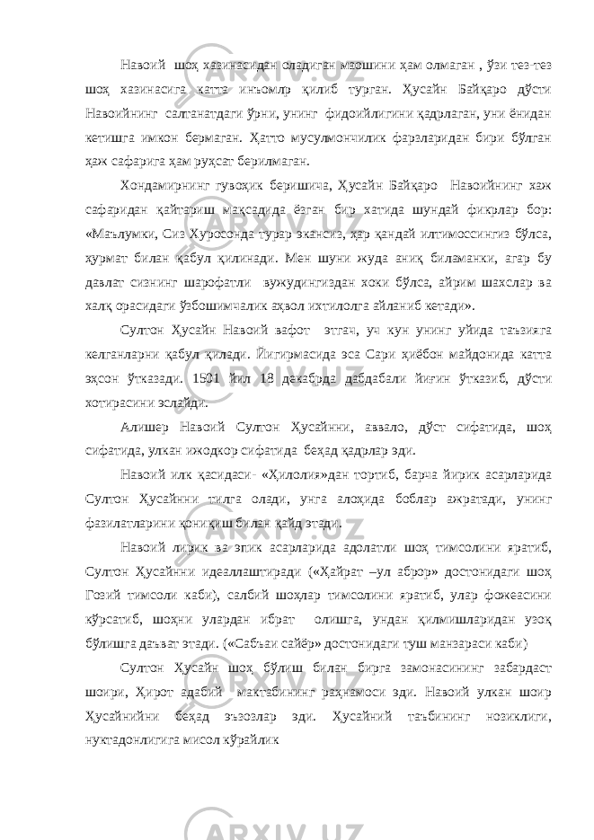 Навоий шоҳ хазинасидан оладиган маошини ҳам олмаган , ўзи тез-тез шоҳ хазинасига катта инъомлр қилиб турган. Ҳусайн Байқаро дўсти Навоийнинг салтанатдаги ўрни, унинг фидоийлигини қадрлаган, уни ёнидан кетишга имкон бермаган. Ҳатто мусулмончилик фарзларидан бири бўлган ҳаж сафарига ҳам руҳсат берилмаган. Хондамирнинг гувоҳик беришича, Ҳусайн Байқаро Навоийнинг хаж сафаридан қайтариш мақсадида ёзган бир хатида шундай фикрлар бор: «Маълумки, Сиз Хуросонда турар экансиз, ҳар қандай илтимоссингиз бўлса, ҳурмат билан қабул қилинади. Мен шуни жуда аниқ биламанки, агар бу давлат сизнинг шарофатли вужудингиздан хоки бўлса, айрим шахслар ва халқ орасидаги ўзбошимчалик аҳвол ихтилолга айланиб кетади». Султон Ҳусайн Навоий вафот этгач, уч кун унинг уйида таъзияга келганларни қабул қилади. Йигирмасида эса Сари ҳиёбон майдонида катта эҳсон ўтказади. 1501 йил 18 декабрда дабдабали йиғин ўтказиб, дўсти хотирасини эслайди. Алишер Навоий Султон Ҳусайнни, аввало, дўст сифатида, шоҳ сифатида, улкан ижодкор сифатида беҳад қадрлар эди. Навоий илк қасидаси- «Ҳилолия»дан тортиб, барча йирик асарларида Султон Ҳусайнни тилга олади, унга алоҳида боблар ажратади, унинг фазилатларини қониқиш билан қайд этади. Навоий лирик ва эпик асарларида адолатли шоҳ тимсолини яратиб, Султон Ҳусайнни идеаллаштиради («Ҳайрат –ул аброр» достонидаги шоҳ Гозий тимсоли каби), салбий шоҳлар тимсолини яратиб, улар фожеасини кўрсатиб, шоҳни улардан ибрат олишга, ундан қилмишларидан узоқ бўлишга даъват этади. («Сабъаи сайёр» достонидаги туш манзараси каби) Султон Ҳусайн шоҳ бўлиш билан бирга замонасининг забардаст шоири, Ҳирот адабий мактабининг раҳнамоси эди. Навоий улкан шоир Ҳусайнийни беҳад эъзозлар эди. Ҳусайний таъбининг нозиклиги, нуктадонлигига мисол кўрайлик 