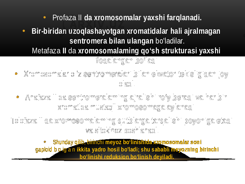 • Profaza II da xromosomalar yaxshi farqlanadi. • Bir-biridan uzoqlashayotgan xromatidalar hali ajralmagan sentromera bilan ulangan bo&#39;ladilar. Metafaza II da xromosomalaming qo‘sh strukturasi yaxshi ifodalangan bo‘ladi. • Xromosomalar o ‘z sentromeralari bilan ekvator tekisligidan joy oladi. • Anafaza II da sentromeralaming ajralishi ro‘y beradi va har bir xromatida mustaqil xromosomaga aylanadi. Telofaza II da xromosomalaming qutblarga tarqalishi poyoniga etadi va sitokinez boshlanadi. • Shunday qilib, birinchi meyoz bo‘linishida xromosomalar soni gaploid b o ig a n ikkita yadro hosil bo&#39;ladi; shu sababli meyozning birinchi bo‘linishi reduksion bo‘linish deyiladi. 