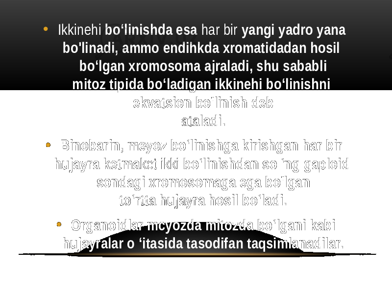 • Ikkinehi bo‘linishda esa har bir yangi yadro yana bo&#39;linadi, ammo endihkda xromatidadan hosil bo‘lgan xromosoma ajraladi, shu sababli mitoz tipida bo‘ladigan ikkinehi bo‘linishni ekvatsion bo&#39;linish deb ataladi. • Binobarin, meyoz bo‘linishga kirishgan har bir hujayra ketma ket ikki bo‘linishdan so ‘ng gaploid sondagi xromosomaga ega bo&#39;lgan to‘rtta hujayra hosil bo‘ladi. • Organoidlar mcyozda mitozda bo‘lgani kabi hujayralar o ‘itasida tasodifan taqsimlanadilar. 