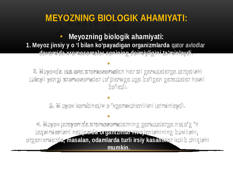 MEYOZNING BIOLOGIK AHAMIYATI: • Meyozning biologik ahamiyati: 1. Meyoz jinsiy y o ‘l bilan ko‘payadigan organizmlarda qator avlodlar davomida xromosomalar sonining doimiyligini ta’minlaydi. • 2. Meyozda ota-ona xromosomalari har xil gametalarga tarqalishi tufayli yangi xromosomalar to‘plamiga ega bo‘lgan garactalar hosil bo‘ladi. • 3. M eyoz kombinativ o ‘zgamvchanlikni ta’minlaydi. • 4. Meyoz jarayonida xromosomalarning gametalarga noto‘g ‘ri taqsimlanishi natijasida organizmlar rivojlanishining buzilishi, organizmlarda, masalan, odamlarda turli irsiy kasalliklar kelib chiqishi mumkin. 