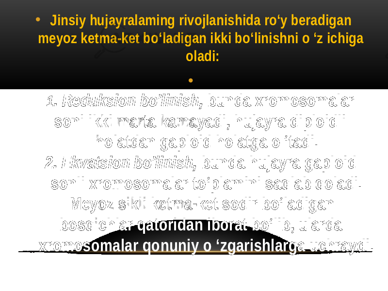 • Jinsiy hujayralaming rivojlanishida ro‘y beradigan meyoz ketma-ket bo‘ladigan ikki bo‘linishni o ‘z ichiga oladi: • 1 . Reduksion bo&#39;linish, bunda xromosomalar soni ikki marta kamayadi, hujayra diploidli holatdan gaploid holatga o ‘tadi. 2. Ekvatsion bo&#39;linish, bunda hujayra gaploid sonli xromosomalar to‘plamini saqlab qoladi. Meyoz sikli ketma-ket sodir bo‘ladigan bosqichlar qatoridan iborat bo‘lib, ularda xromosomalar qonuniy o ‘zgarishlarga uchraydi. 