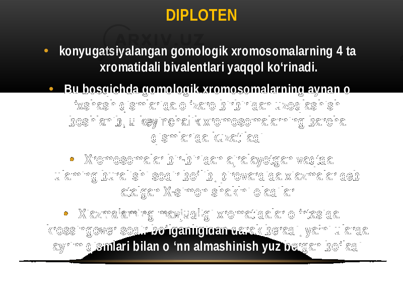 DIPLOTEN • konyugatsiyalangan gomologik xromosomalarning 4 ta xromatidali bivalentlari yaqqol ko‘rinadi. • Bu bosqichda gomologik xromosomalarning aynan o ‘xshash qismlarida o ‘zaro birbiridan uzoqlashish boshlanib, u keyinchalik xromosomalarning barcha qismlarida kuzatiladi. • Xromosomalar bir-biridan ajralayotgan vaqtda ulaming buralishi sodir bo‘lib, pirovardida xiazmalar deb atalgan X-simon shaklni oladilar. • Xiazmalaming mavjudligi xromatidalar o ‘rtasida krossingover sodir bo‘lganligidan darak beradi, ya’ni ularda ayrim qismlari bilan o ‘nn almashinish yuz bergan bo‘ladi. 