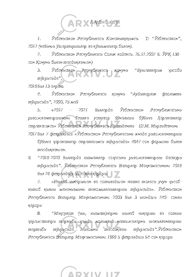 Адабиётлар: 1. Ўзбекистон Республикаси Конституцияси. - Т: “Ўзбекистон”, 2012 (кейинги ўзгартиришлар ва қўшимчалар билан). 2. Ўзбекистон Республикаси Солик кодекси. 25.12.2007 й. ЎРҚ-136- сон Қонуни билан тасдиқланган) 3. Ўзбекистон Республикаси қонуни “Бухгалтерия ҳисоби тўғрисида”, 2016 йил 13 апрель 4. Ўзбекистон Республикаси қонуни “Аудиторлик фаолияти тўғрисида”, 2000, 25 май 5. « 2017 - 2021 йилларда Ўзбекистон Республикасини ривожлантиришнинг бешта устувор йўналиши бўйича Ҳаракатлар стратегияси» Ўзбекистон Республикаси Президенти Ш.М. Мирзиёевнинг 2017 йил 7 февралдаги «Ўзбекистон Республикасини янада ривожлантириш бўйича ҳаракатлар стратегияси тўғрисида» 4947-сон фармони билан тасдиқланган. 6. “2016-2020 йилларда хизматлар соҳасини ривожлантириш дастури тўғрисида”. Ўзбекистон Республикаси Вазирлар Маҳкамасининг 2016 йил 26 февралдаги 55-сонли қарори. 7. «Ишлаб чикарилган ва сотиладиган пахта толаси учун ҳисоб- китоб қилиш механизмини такомиллаштириш тўғрисида». Ўзбекистон Республикаси Вазирлар Маҳкамасининг 2003 йил 3 июндаги 240- сонли қарори 8. “Маҳсулот (иш, хизмат)ларни ишлаб чиқариш ва сотиш ҳаражатлари таркиби ҳамда молиявий натижаларни шакиллантириш тартиби тўғрисида Низомни тасдиқлаш тўғрисида”.Ўзбекистон Республикаси Вазирлар Маҳкамасининг 1999 5 февралдаги 54-сон қарори 