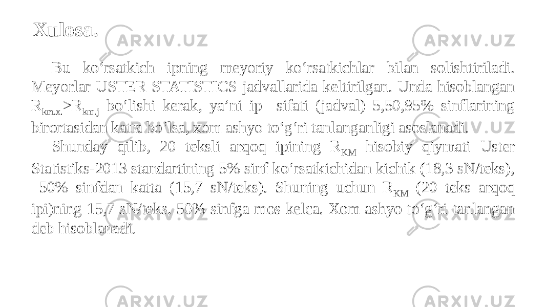 Xulosa. Bu kо‘rsatkich ipning meyoriy kо‘rsatkichlar bilan solishtiriladi. Meyorlar USTER STATISTICS jadvallarida keltirilgan. Unda hisoblangan R km.x. >R km.j bо‘lishi kerak, ya’ni ip sifati (jadval) 5,50,95% sinflarining birortasidan katta bо‘lsa, xom ashyo tо‘g‘ri tanlanganligi asoslanadi. Shunday qilib, 20 teksli arqoq ipining R KM hisobiy qiymati Uster Statistiks-2013 standartining 5% sinf kо‘rsatkichidan kichik (18,3 sN/teks), 50% sinfdan katta (15,7 sN/teks). Shuning uchun R KM (20 teks arqoq ipi)ning 15,7 sN/teks. 50% sinfga mos kelca. Xom ashyo tо‘g‘ri tanlangan deb hisoblanadi. 