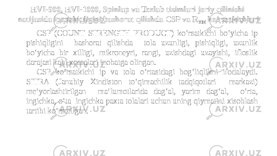 HVI-900, HVI-1000, Spinlap va Texlab tizimlari joriy qilinishi natijasida ip pishiqligini bashorat qilishda CSP va R KM ko‘rsatkichlari CSP (COUNT STRENGTH PRODUCT) ko‘rsatkichi bo‘yicha ip pishiqligini bashorat qilishda tola uzunligi, pishiqligi, uzunlik bo‘yicha bir xilligi, mikroneyri, rangi, uzishdagi uzayishi, ifloslik darajasi kabi xossalari inobatga olingan. CSP ko‘rsatkichi ip va tola o‘rtasidagi bog‘liqlikni ifodalaydi. SITRA (Janubiy Xindiston to‘qimachilik tadqiqotlari markazi) me’yorlashtirilgan ma’lumotlarida dag‘al, yarim dag‘al, o‘rta, ingichka, o‘ta ingichka paxta tolalari uchun uning qiymatini xisoblash tartibi ko‘rsatilgan. 