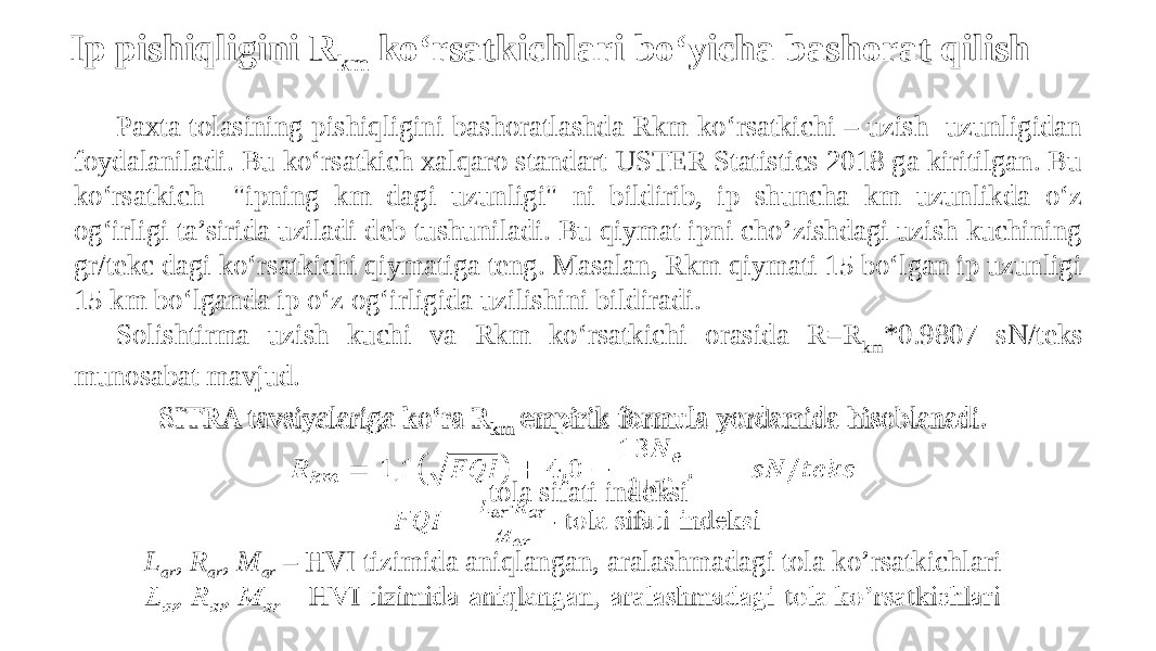 Ip pishiqligini R km ko‘rsatkichlari bo‘yicha bashorat qilish Paxta tolasining pishiqligini bashoratlashda Rkm ko‘rsatkichi – uzish uzunligidan foydalaniladi. Bu ko‘rsatkich xalqaro standart USTER Statistics 2018 ga kiritilgan. Bu ko‘rsatkich &#34;ipning km dagi uzunligi&#34; ni bildirib, ip shuncha km uzunlikda o‘z og‘irligi ta’sirida uziladi deb tushuniladi. Bu qiymat ipni cho’zishdagi uzish kuchining gr/tekc dagi ko‘rsatkichi qiymatiga teng. Masalan, Rkm qiymati 15 bo‘lgan ip uzunligi 15 km bo‘lganda ip o‘z og‘irligida uzilishini bildiradi. Solishtirma uzish kuchi va Rkm ko‘rsatkichi orasida R=R km *0.9807 sN/teks munosabat mavjud. SITRA tavsiyalariga ko‘ra R km empirik formula yordamida hisoblanadi. - tola sifati indeksi L ar , R ar , M ar – HVI tizimida aniqlangan, aralashmadagi tola ko’rsatkichlari  