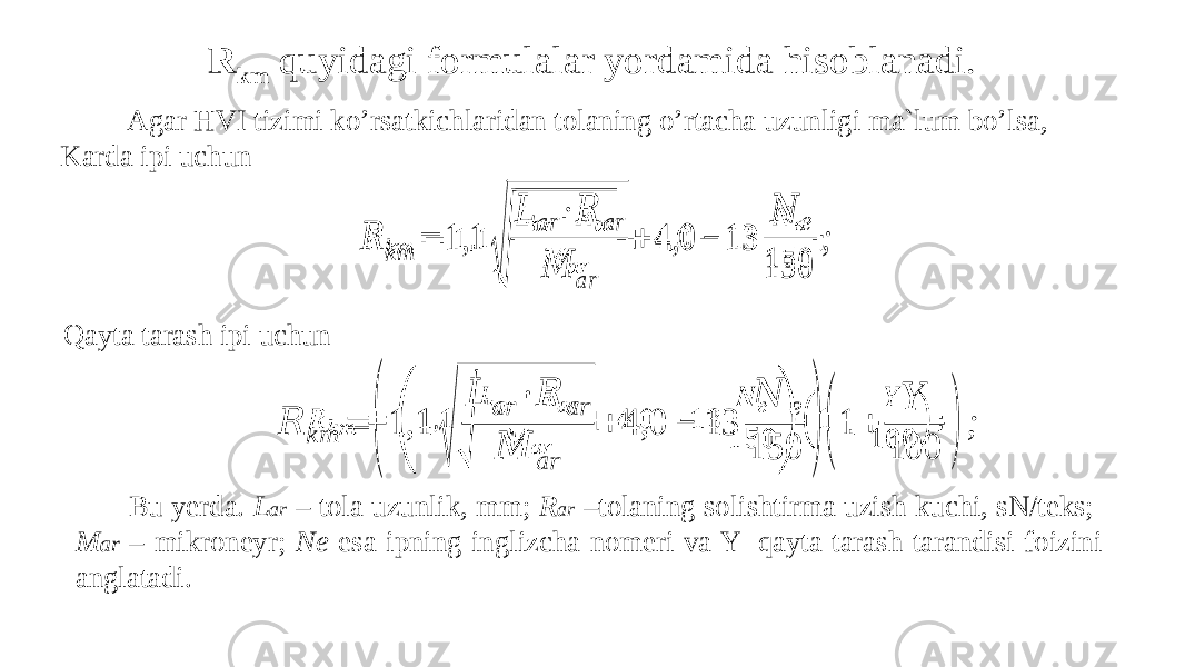 R km quyidagi formulalar yordamida hisoblanadi. Agar HVI tizimi ko’rsatkichlaridan tolaning o’rtacha uzunligi ma`lum bo’lsa, Karda ipi uchun Qayta tarash ipi uchun         Bu yerda. L ar – tola uzunlik, mm; R ar –tolaning solishtirma uzish kuchi, sN/teks; M ar – mikroneyr; Ne esa ipning inglizcha nomeri va Y- qayta tarash tarandisi foizini anglatadi. &#55349;&#56389; &#55349;&#56408;&#55349;&#56410; = 1,1 √ &#55349;&#56383; &#55349;&#56398;&#55349;&#56415; ∙&#55349;&#56389; &#55349;&#56398;&#55349;&#56415; &#55349;&#56384; &#55349;&#56398;&#55349;&#56415; + 4,0 − 13 &#55349;&#56385; &#55349;&#56402; 150 ;   &#55349;&#56389; &#55349;&#56408;&#55349;&#56410; = ( 1,1 √ &#55349;&#56383; &#55349;&#56398;&#55349;&#56415; ∙ &#55349;&#56389; &#55349;&#56398;&#55349;&#56415; &#55349;&#56384; &#55349;&#56398;&#55349;&#56415; + 4,0 − 13 &#55349;&#56385; &#55349;&#56402; 150 ) ( 1 + &#55349;&#56396; 100 ) ;   