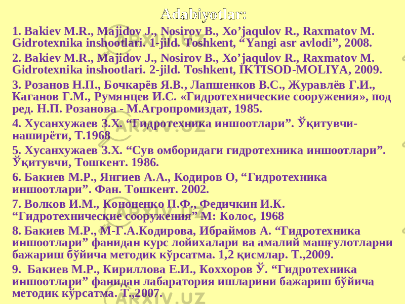 Adabiyotlar: 1. Bakiev M.R., Majidov J., Nosirov B., Xo’jaqulov R., Raxmatov M. Gidrotexnika inshootlari. 1-jild. Toshkent, “Yangi asr avlodi”, 2008. 2. Bakiev M.R., Majidov J., Nosirov B., Xo’jaqulov R., Raxmatov M. Gidrotexnika inshootlari. 2-jild. Toshkent, IKTISOD-MOLIYA, 2009. 3. Розанов Н.П., Бочкарёв Я.В., Лапшенков В.С., Журавлёв Г.И., Каганов Г.М., Румянцев И.С. «Гидротехнические сооружения», под ред. Н.П. Розанова - М.Агропромиздат, 1985. 4. Хусанхужаев З.Х. “ Гидротехника иншоотлари ” . Ўқитувчи- наширёти, Т.1968 5. Хусанхужаев З.Х. “Сув омборидаги гидротехника иншоотлари”. Ўқитувчи, Тошкент. 1986. 6. Бакиев М.Р., Янгиев А.А., Кодиров О, “ Гидротехника иншоотлари ” . Фан. Тошкент. 2002. 7. Волков И.М., Кононенко П.Ф., Федичкин И.К. “ Гидротехнические сооружения ” М: Колос, 1968 8. Бакиев М.Р., М-Г.А.Кодирова, Ибраймов А. “Гидротехника иншоотлари” фанидан курс лойихалари ва амалий машғулотларни бажариш бўйича методик кўрсатма. 1,2 қисмлар. Т.,2009. 9. Бакиев М.Р., Кириллова Е.И., Коххоров Ў. “Гидротехника иншоотлари” фанидан лабаратория ишларини бажариш бўйича методик кўрсатма. Т.,2007. 