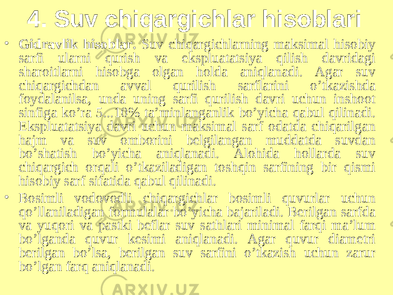 4. Suv chiqargichlar hisoblari • Gidravlik hisoblar. Suv chiqargichlarning maksimal hisobiy sarfi ularni qurish va ekspluatatsiya qilish davridagi sharoitlarni hisobga olgan holda aniqlanadi. Agar suv chiqargichdan avval qurilish sarflarini o’tkazishda foydalanilsa, unda uning sarfi qurilish davri uchun inshoot sinfiga ko’ra 5...10% ta’minlanganlik bo’yicha qabul qilinadi. Ekspluatatsiya davri uchun maksimal sarf odatda chiqarilgan hajm va suv omborini belgilangan muddatda suvdan bo’shatish bo’yicha aniqlanadi. Alohida hollarda suv chiqargich orqali o’tkaziladigan toshqin sarfining bir qismi hisobiy sarf sifatida qabul qilinadi. • Bosimli vodovodli chiqargichlar bosimli quvurlar uchun qo’llaniladigan formulalar bo’yicha bajariladi. Berilgan sarfda va yuqori va pastki beflar suv sathlari minimal farqi ma’lum bo’lganda quvur kesimi aniqlanadi. Agar quvur diametri berilgan bo’lsa, berilgan suv sarfini o’tkazish uchun zarur bo’lgan farq aniqlanadi. 