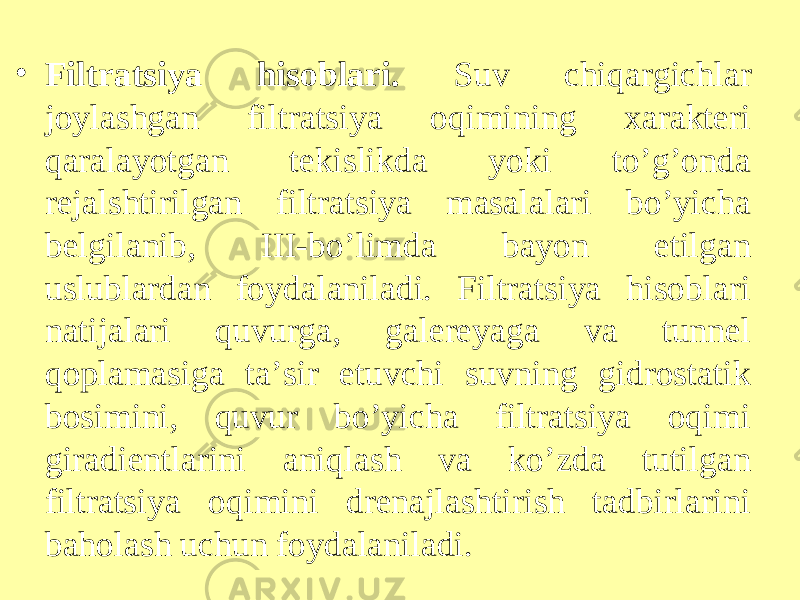 • Filtratsiya hisoblari. Suv chiqargichlar joylashgan filtratsiya oqimining xarakteri qaralayotgan tekislikda yoki to’g’onda rejalshtirilgan filtratsiya masalalari bo’yicha belgilanib, III-bo’limda bayon etilgan uslublardan foydalaniladi. Filtratsiya hisoblari natijalari quvurga, galereyaga va tunnel qoplamasiga ta’sir etuvchi suvning gidrostatik bosimini, quvur bo’yicha filtratsiya oqimi giradientlarini aniqlash va ko’zda tutilgan filtratsiya oqimini drenajlashtirish tadbirlarini baholash uchun foydalaniladi. 