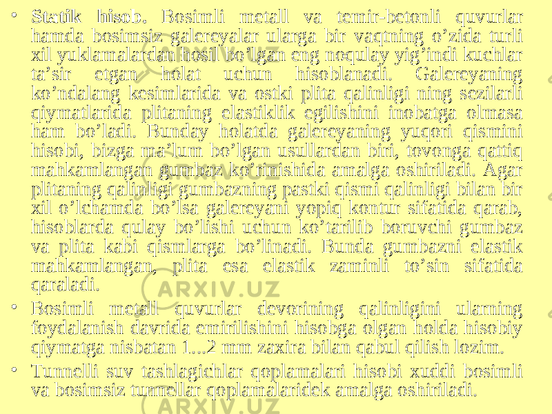 • Statik hisob. Bosimli metall va temir-betonli quvurlar hamda bosimsiz galereyalar ularga bir vaqtning o’zida turli xil yuklamalardan hosil bo’lgan eng noqulay yig’indi kuchlar ta’sir etgan holat uchun hisoblanadi. Galereyaning ko’ndalang kesimlarida va ostki plita qalinligi ning sezilarli qiymatlarida plitaning elastiklik egilishini inobatga olmasa ham bo’ladi. Bunday holatda galereyaning yuqori qismini hisobi, bizga ma’lum bo’lgan usullardan biri, tovonga qattiq mahkamlangan gumbaz ko’rinishida amalga oshiriladi. Agar plitaning qalinligi gumbazning pastki qismi qalinligi bilan bir xil o’lchamda bo’lsa galereyani yopiq kontur sifatida qarab, hisoblarda qulay bo’lishi uchun ko’tarilib boruvchi gumbaz va plita kabi qismlarga bo’linadi. Bunda gumbazni elastik mahkamlangan, plita esa elastik zaminli to’sin sifatida qaraladi. • Bosimli metall quvurlar devorining qalinligini ularning foydalanish davrida emirilishini hisobga olgan holda hisobiy qiymatga nisbatan 1...2 mm zaxira bilan qabul qilish lozim. • Tunnelli suv tashlagichlar qoplamalari hisobi xuddi bosimli va bosimsiz tunnellar qoplamalaridek amalga oshiriladi. 