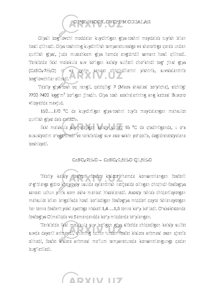 GIPSLI BOG‘LOVCHI MODDALAR Gipsli bog‘lovchi moddalar kuydirilgan gips-toshni maydalab tuyish bilan hosil qilinadi. Gips-toshning kuydirilish temperaturasiga va sharoitiga qarab undan qurilish gipsi, juda mustahkam gips hamda angidridli sement hosil qilinadi. Tarkibida ikki molekula suv bo‘lgan kalsiy sulfatli cho‘kindi tog‘ jinsi gips (CaSO 4 ∙2Н 2 О) ni va ayrim sanoat chiqindilarini pishirib, suvsizlantirib bog‘lovchilar olinadi. Tabiiy gips-tosh oq rangli, qattiqligi 2 (Maos shkalasi bo‘yicha), zichligi 2200-2400 kgg‘m 3 bo‘lgan jinsdir. Gips tosh zaxiralarining eng kattasi Buxoro viloyatida mavjud. 150….170 0 С da kuydirilgan gips-toshni tuyib maydalangan mahsulot qurilish gipsi deb ataladi. Ikki malekula suvi bo‘lgan kalsiy sulfati 65 0 С da qizdirilganda, u o‘z xususiyatini o‘zgartiradi va tarkibidagi suv asta-sekin yo‘qolib, degidratatsiyalana boshlaydi. CaSO 4 ∙2Н 2 О→ CaSO 4 ∙0,5Н 2 О Q1,5Н 2 О Tabiiy kalsiy fosfatni fosfat kislota hamda konsentrlangan fosforli o‘g‘itlarga gidro-kimyoviy usulda aylantirish natijasida olingan chiqindi-fosfogips sanoat uchun yirik xom ashe manbai hisoblanadi. Asosiy ishlab chiqarilayotgan mahsulot bilan birgalikda hosil bo‘ladigan fosfogips miqdori qayta ishlanayotgan har tonna fosforit yoki apatitga nisbati 1,4….1,6 tonna ko‘p bo‘ladi. O‘zbekistonda fosfogips Olmaliqda va Samarqandda ko‘p miqdorda to‘plangan. Tarkibida ikki molekula suv bo‘lgan gips sifatida chiqadigan kalsiy sulfat suvda deyarli erimaydi, shuning uchun undan fosfat kislota eritmasi oson ajratib olinadi, fosfat kislota eritmasi ma’lum temperaturada konsentrlangunga qadar bug‘latiladi. 