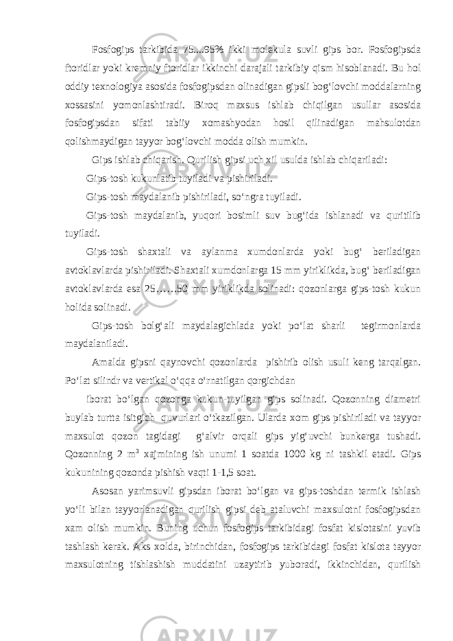 Fosfogips tarkibida 75....95% ikki molekula suvli gips bor. Fosfogipsda ftoridlar yoki kremniy ftoridlar ikkinchi darajali tarkibiy qism hisoblanadi. Bu hol oddiy texnologiya asosida fosfogipsdan olinadigan gipsli bog‘lovchi moddalarning xossasini yomonlashtiradi. Biroq maxsus ishlab chiqilgan usullar asosida fosfogipsdan sifati tabiiy xomashyodan hosil qilinadigan mahsulotdan qolishmaydigan tayyor bog‘lovchi modda olish mumkin. Gips ishlab chiqarish. Qurilish gipsi uch xil usulda ishlab chiqariladi: Gips-tosh kukunlatib tuyiladi va pishiriladi. Gips-tosh maydalanib pishiriladi, so‘ngra tuyiladi. Gips-tosh maydalanib, yuqori bosimli suv bug‘ida ishlanadi va quritilib tuyiladi. Gips-tosh shaxtali va aylanma xumdonlarda yoki bug‘ beriladigan avtoklavlarda pishiriladi. Shaxtali xumdonlarga 15 mm yiriklikda, bug‘ beriladigan avtoklavlarda esa 25……50 mm yiriklikda solinadi: qozonlarga gips-tosh kukun holida solinadi. Gips-tosh bolg‘ali maydalagichlada yoki po‘lat sharli tegirmonlarda maydalaniladi. Amalda gipsni qaynovchi qozonlarda pishirib olish usuli keng tarqalgan. Po‘lat silindr va vertikal o‘qqa o‘rnatilgan qorgichdan iborat bo‘lgan qozonga kukun-tuyilgan gips solinadi. Qozonning diametri buylab turtta isitgich quvurlari o‘tkazilgan. Ularda xom gips pishiriladi va tayyor maxsulot qozon tagidagi g‘alvir orqali gips yig‘uvchi bunkerga tushadi. Qozonning 2 m 3 xajmining ish unumi 1 soatda 1000 kg ni tashkil etadi. Gips kukunining qozonda pishish vaqti 1-1,5 soat. Asosan yarimsuvli gipsdan iborat bo‘lgan va gips-toshdan termik ishlash yo‘li bilan tayyorlanadigan qurilish gipsi deb ataluvchi maxsulotni fosfogipsdan xam olish mumkin. Buning uchun fosfogips tarkibidagi fosfat kislotasini yuvib tashlash kerak. Aks xolda, birinchidan, fosfogips tarkibidagi fosfat kislota tayyor maxsulotning tishlashish muddatini uzaytirib yuboradi, ikkinchidan, qurilish 