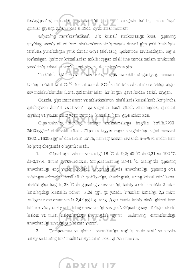 fosfogipsning mexanik mustaxkamligi juda past darajada bo‘lib, undan faqat qurilish gipsiga qo‘shimcha sifatida foydalanish mumkin. Gipsning xarakteristikasi. O‘z kristall strukturasiga kura, gipsning quyidagi asosiy xillari bor: shakarsimon siniq mayda donali gips yoki bushliqda tartibsiz yunaladigan yirik donali Gips (alebastr); ipaksimon tovlanadigan, tug‘ri joylashgan, ipsimon kristallardan tarkib topgan tolali jins xamda qatlam strukturali yassi tiniq kristallar tarzida joylashgan plastinkasimon gips. Tarkibida ikki molekula suv bo‘lgan gips monoklin singoniyaga mansub. Uning kristall to‘ri Са 2Q ionlari xamda SO24 sulfat tetraedrlarini o‘z ichiga olgan suv molekulalaridan iborat qatlamlar bilan bo‘lingan qavatlardan tarkib topgan. Odatda, gips ustunsimon va tabletkasimon shakllarda kristallanib, ko‘pincha qaldirg‘och dumini eslatuvchi qo‘shayrilar hosil qiladi. Shuningdek, qirralari qiyshiq va yuzasi silliq yosmiqsimon kristallar ham gips uchun xos. Gips-toshning zichiligi undagi aralashmalarga bog‘liq bo‘lib.2200- 2400kgg‘m 3 ni tashkil qiladi. Gipsdan tayyorlangan shag‘alning hajmi massasi 1300…1600 kgg‘m 3 dan iborat bo‘lib, namligi keskin ravishda 3-5% va undan ham ko‘proq chegarada o‘zgarib turadi. 1. Gipsning suvda eruvchanligi 18 0 С da-0,2; 40 0 С da-0,21 va 100 0 С da-0,17%. Shuni aytish kerakki, temperaturaning 32-41 0 С oralig‘ida gipsning eruvchanligi eng yuqori bo‘ladi. Gipsning suvda eruvchanligi gipsning o‘ta to‘yingan eritmalar hosil qilish qobilyatiga, shuningdek, uning kristallarini katta- kichikligiga bog‘liq 25 0 С da gipsning eruvchanligi, kalsiy oksid hisobida 2 mkm kattaligidagi kristallar uchun 2,08 gg‘l ga yetadi, kristallar kattaligi 0,3 mkm bo‘lganda esa eruvchanlik 2,47 gg‘l ga teng. Agar bunda kalsiy oksid gidrati ham ishtirok etsa, kalsiy sulfatning eruvchanligi susayadi. Gipsning suyultirilgan xlorid kislota va nitrat kislotalardagi, shuningdek, ayrim tuzlarning eritmalaridagi eruvchanligi suvdagiga nisbatan yuqori. 2. Temperatura va qizish sharoitlariga bog‘liq holda suvli va suvsiz kalsiy sulfatning turli modifikatsiyalarini hosil qilish mumkin. 