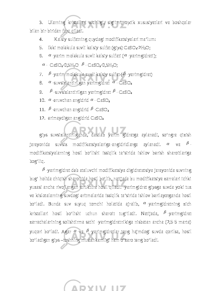 3. Ularning kristallari zichligi, sig‘imi, optik xususiyatlari va boshqalar bilan bir-biridan farq qiladi. 4. Kalsiy sulfatning quydagi modifikatsiyalari ma’lum: 5. Ikki molekula suvli kalsiy sulfat (gips) CaSO 4 ∙2Н 2 О; 6. -yarim molekula suvli kalsiy sulfati (  -yarimgidrati);  - CaSO 4 ∙0,5Н 2 О  - CaSO 4 ∙0,5Н 2 О; 7.  -yarim molekula suvli kalsiy sulfat (  -yarimgidrat) 8.  -suvsizlantirilgan yarimgidrat  - CaSO 4 9.  -suvsizlantirilgan yarimgidrat  - CaSO 4 10.  - eruvchan angidrid  - CaSO 4 11.  -eruvchan angidrid  - CaSO 4 12. erimaydigan angidrid CaSO 4 gips suvsizlantirilganda, dastlab yarim gidratga aylanadi, so‘ngra qizish jarayonida suvsiz modifikatsiyalariga-angidridlarga aylanadi.  va  - modifikatsiyalarning hosil bo‘lishi issiqlik ta’sirida ishlov berish sharoitlariga bog‘liq.  -yarimgidrat deb ataluvchi modifikatsiya digidratatsiya jarayonida suvning bug‘ holida chiqish sharoitida hosil bo‘lib, natijada bu modifikatsiya zarralari ichki yuzasi ancha rivojlangan struktura hosil qiladi. -yarimgidrat gipsga suvda yoki tuz va kislotalarning suvdagi eritmalarida issiqlik ta’sirida ishlov berilayotganda hosil bo‘ladi. Bunda suv suyuq tomchi holatida ajralib,  -yarimgidratning zich kristallari hosil bo‘lishi uchun sharoit tug‘iladi. Natijada,  -yarimgidrat zarrachalarining solishtirma sathi -yarimgidratnikiga nisbatan ancha (2,5-5 marta) yuqori bo‘ladi. Agar  -va  -yarimgidratlar teng hajmdagi suvda qorilsa, hosil bo‘ladigan gips –toshning mustahkamligi ham o‘zaro teng bo‘ladi. 