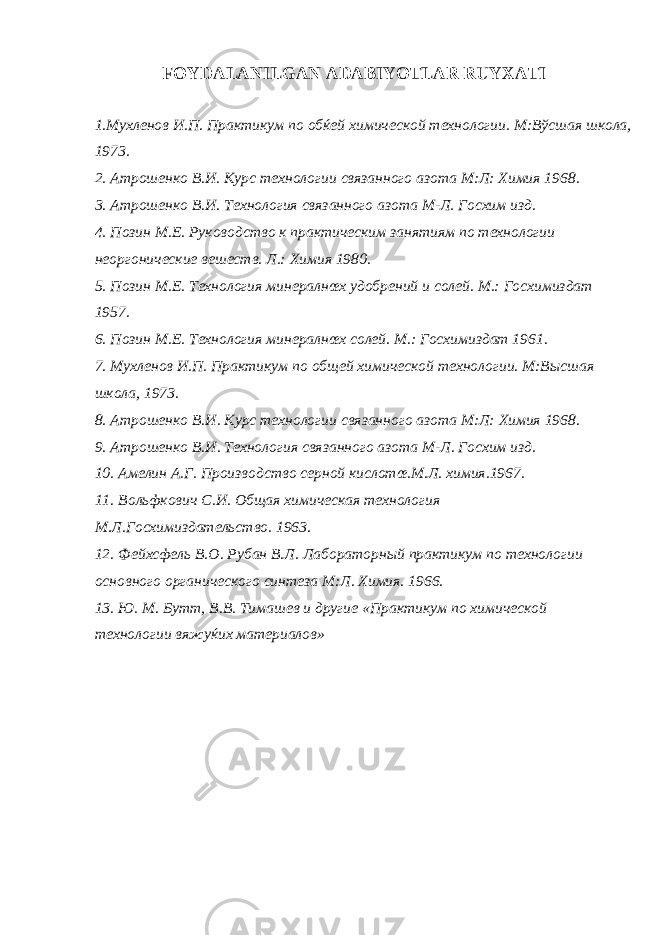 FOYDALANILGAN ADABIYOTLAR RUYXATI 1. Мухленов И . П . Практикум по обќей химической технологии . М:Вўсшая школа, 1973. 2. Атрошенко В.И. Курс технологии связанного азота М:Л: Химия 1968. 3. Атрошенко В.И. Технология связанного азота М-Л. Госхим изд. 4. Позин М.Е. Руководство к практическим занятиям по технологии неоргонические вешеств. Л.: Химия 1980. 5. Позин М.Е. Технология минералнœх удобрений и солей. М.: Госхимиздат 1957. 6. Позин М.Е. Технология минералнœх солей. М.: Госхимиздат 1961. 7. Мухленов И.П. Практикум по общей химической технологии. М:Высшая школа, 1973. 8. Атрошенко В.И. Курс технологии связанного азота М:Л: Химия 1968. 9. Атрошенко В.И. Технология связанного азота М-Л. Госхим изд. 10. Амелин А.Г. Производство серной кислотœ.М.Л. химия.1967. 11. Вольфкович С.И. Общая химическая технология М.Л.Госхимиздательство. 1963. 12. Фейхсфель В.О. Рубан В.Л. Лабораторный практикум по технологии основного органического синтеза М:Л. Химия. 1966. 13. Ю. М. Бутт, В.В. Тимашев и другие «Практикум по химической технологии вяжуќих материалов» 