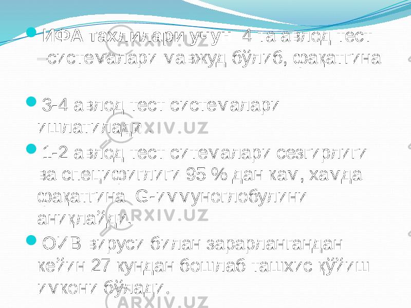  ИФА тахлилари учун 4 та авлод тест –системалари мавжуд бўлиб, фақатгина  3-4 авлод тест системалари ишлатилади .  1-2 авлод тест ситемалари сезгирлиги ва специфиглиги 95 % дан кам, хамда фақатгина G-иммуноглобулини аниқлайди.  ОИВ вируси билан зарарлангандан кейин 27 кундан бошлаб ташхис қўйиш имкони бўлади . 