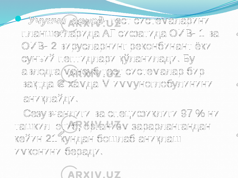  Учунчи авлод- тест системаларини планшетларида АГ сифатида ОИВ- 1 ва ОИВ- 2 вирусларнинг реконбинант ёки суньий пептидлари қўланилади. Бу авлодга мансуб тест системалар бир вақтда G хамда М иммуноглобулинини аниқлайди. Сезувчанлиги ва спецификлиги 97 % ни ташкил этиб, организм зарарлангандан кейин 21 кундан бошлаб аниқлаш имконини беради. 