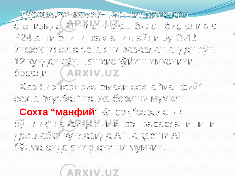  Тўртинчи авлод - тест системалари оганизмда АТ ни аниқлаш билан биргаликда Р24 антигенини хам аниқлайди.Бу ОИВ инфекциясига эрта яни зарарлангандан сўнг 12 кундан сўнг ташхис қўйиш имконини беради. Хар бир тест системаси сохта “манфий” сохта “мусбат” натжа бериши мумкин. Сохта “манфий ” кўпроқ “серологик бўшлиқ” даврида яни инсон зарарланишини дастлабки кунларида АГ га қарши АТ бўлмаганда аниқланиши мумкин. 