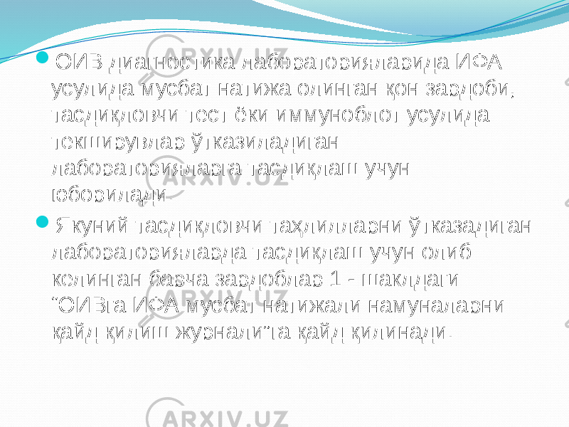  ОИВ диагностика лабораторияларида ИФА усулида мусбат натижа олинган қон зардоби, тасдиқловчи тест ёки иммуноблот усулида текширувлар ўтказиладиган лабораторияларга тасдиқлаш учун юборилади.  Якуний тасдиқловчи таҳлилларни ўтказадиган лабораторияларда тасдиқлаш учун олиб келинган барча зардоблар 1 - шаклдаги “ОИВга ИФА мусбат натижали намуналарни қайд қилиш журнали”га қайд қилинади. 