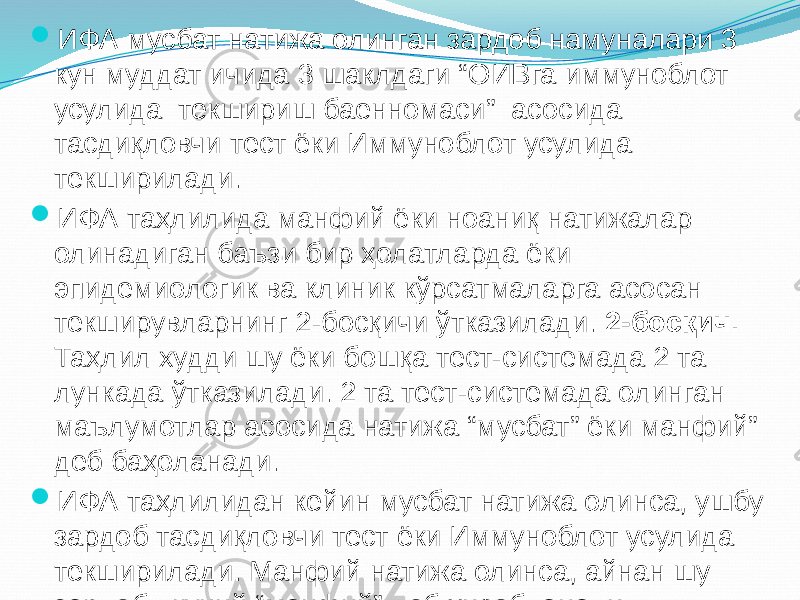  ИФА мусбат натижа олинган зардоб намуналари 3 кун муддат ичида 3 шаклдаги “ОИВга иммуноблот усулида текшириш баенномаси” асосида тасдиқловчи тест ёки Иммуноблот усулида текширилади.  ИФА таҳлилида манфий ёки ноаниқ натижалар олинадиган баъзи бир ҳолатларда ёки эпидемиологик ва клиник кўрсатмаларга асосан текширувларнинг 2-босқичи ўтказилади. 2-босқич. Таҳлил худди шу ёки бошқа тест-системада 2 та лункада ўтказилади. 2 та тест-системада олинган маълумотлар асосида натижа “мусбат” ёки манфий” деб баҳоланади.  ИФА таҳлилидан кейин мусбат натижа олинса, ушбу зардоб тасдиқловчи тест ёки Иммуноблот усулида текширилади. Манфий натижа олинса, айнан шу зардоб якуний “манфий” деб ҳисобланади.       