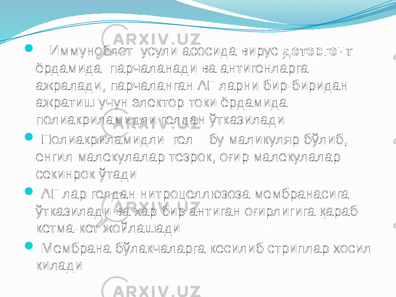  Иммуноблот усули асосида вирус детергент ёрдамида парчаланади ва антигенларга ажралади, парчаланган АГ ларни бир-биридан ажратиш учун электор токи ёрдамида полиакриламидли гелдан ўтказилади  Полиакриламидли гел – бу маликуляр бўлиб, енгил малекулалар тезрок, оғир малекулалар секинрок ўтади  АГ лар гелдан нитроцеллюзоза мембранасига ўтказилади ва хар бир антиган оғирлигига қараб кетма-кет жойлашади  Мембрана бўлакчаларга кесилиб стриплар хосил килади 