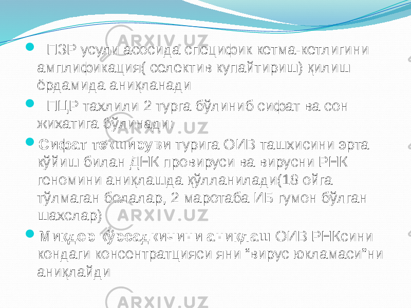  ПЗР усули асосида специфик кетма-кетлигини амплификация( селектив купайтириш) қилиш ёрдамида аниқланади  ПЦР тахлили 2 турга бўлиниб сифат ва сон жихатига бўлинади:  Сифат текшируви турига ОИВ ташхисини эрта кўйиш билан ДНК провируси ва вирусни РНК геномини аниқлашда қўлланилади(18 ойга тўлмаган болалар, 2 маротаба ИБ гумон бўлган шахслар)  Миқдор кўрсадкичини аниқлаш ОИВ РНКсини кондаги консентратцияси яни “вирус юкламаси”ни аниқлайди 