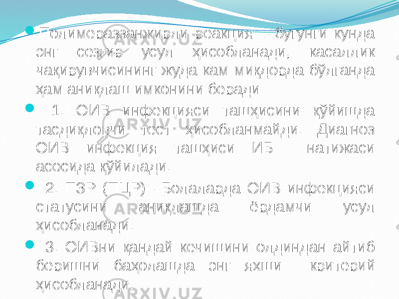  Полимераззанжирли реакция – бугунги кунда энг сезгир усул ҳисобланади, касаллик чақирувчисининг жуда кам миқдорда бўлганда ҳам аниқлаш имконини беради  1. ОИВ инфекцияси ташҳисини қўйишда тасдиқловчи тест ҳисобланмайди. Диагноз ОИВ инфекция ташҳиси ИБ натижаси асосида қўйилади.  2. ПЗР (ПЦР)– Болаларда ОИВ инфекцияси статусини аниқлашда ёрдамчи усул ҳисобланади.  3. ОИВни қандай кечишини олдиндан айтиб беришни баҳолашда энг яхши критерий ҳисобланади. 