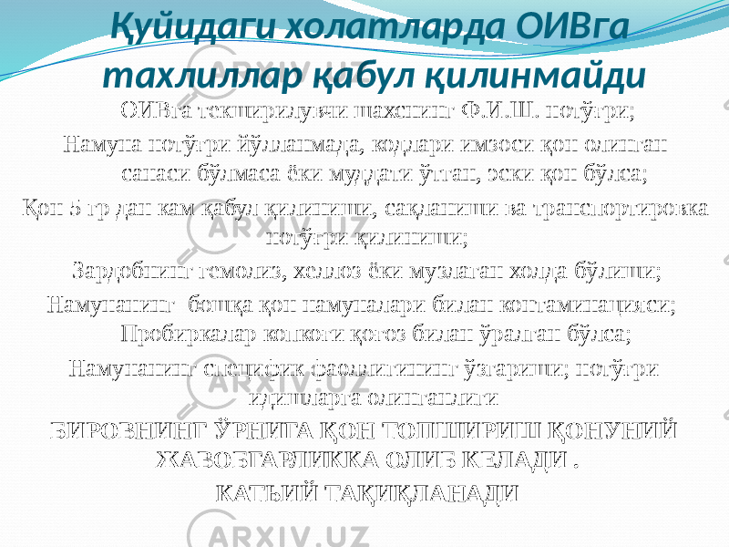 Қуйидаги холатларда ОИВга тахлиллар қабул қилинмайди ОИВга текширилувчи шахснинг Ф.И.Ш. нотўғри; Намуна нотўғри йўлланмада, кодлари имзоси қон олинган санаси бўлмаса ёки муддати ўтган, эски қон бўлса; Қон 5 гр дан кам қабул қилиниши, сақланиши ва транспортировка нотўғри қилиниши; Зардобнинг гемолиз, хеллоз ёки музлаган холда бўлиши; Намунанинг бошқа қон намуналари билан контаминацияси; Пробиркалар копкоғи қоғоз билан ўралган бўлса; Намунанинг специфик фаоллигининг ўзгариши; нотўғри идишларга олинганлиги БИРОВНИНГ ЎРНИГА ҚОН ТОПШИРИШ ҚОНУНИЙ ЖАВОБГАРЛИККА ОЛИБ КЕЛАДИ . КАТЬИЙ ТАҚИҚЛАНАДИ 