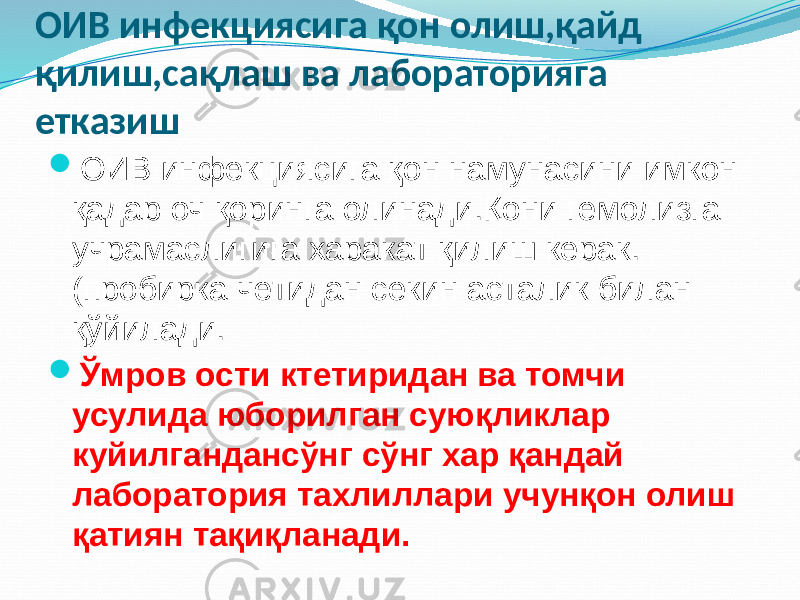 ОИВ инфекциясига қон олиш,қайд қилиш,сақлаш ва лабораторияга етказиш  ОИВ инфекциясига қон намунасини имкон қадар оч қоринга олинади.Қони гемолизга учрамаслигига харакат қилиш керак. (пробирка четидан секин асталик билан қўйилади.  Ўмров ости ктетиридан ва томчи усулида юборилган суюқликлар куйилгандансўнг сўнг хар қандай лаборатория тахлиллари учунқон олиш қатиян тақиқланади. 