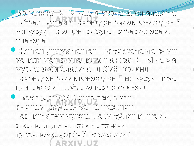  Қон асосан ДПМ ларда муолажа хоналарида тиббиёт ходими томонидан билак венасидан 5 мл қуруқ , тоза центрифуга пробиркаларига олинади.  Синган ,шикасланган пробиркаларга олиш қатиян ман этилади. Қон асосан ДПМ ларда муолажа хоналарида тиббиёт ходими томонидан билак венасидан 5 мл қуруқ , тоза центрифуга пробиркаларига олинади.  Бемордан ОИВ инф-ясига қон олинаётганда албатта шахснинг тасдиқловчи хужжатлари бўлиши шарт. (паспорт ,туғилганлик хақида гувохнома ,харбий гувохнома) 