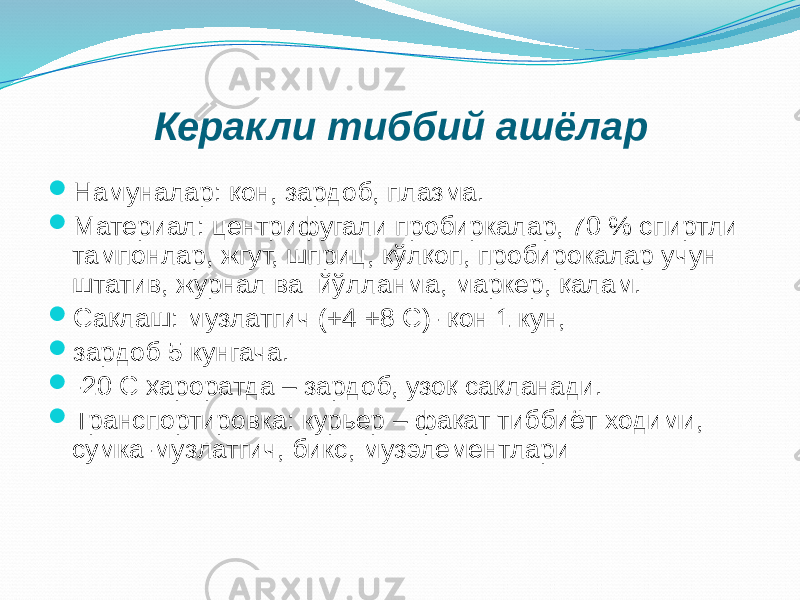  Намуналар: қон, зардоб, плазма.  Материал: центрифугали пробиркалар, 70 % спиртли тампонлар, жгут, шприц, қўлқоп, пробирокалар учун штатив, журнал ва йўлланма, маркер, қалам.  Сақлаш: музлатгич (+4 +8 С)- қон 1 кун,  зардоб 5 кунгача.  -20 С ҳароратда – зардоб, узоқ сақланади.  Транспортировка: курьер – фақат тиббиёт ходими, сумка-музлатгич, бикс, музэлементлари Керакли тиббий ашёлар 