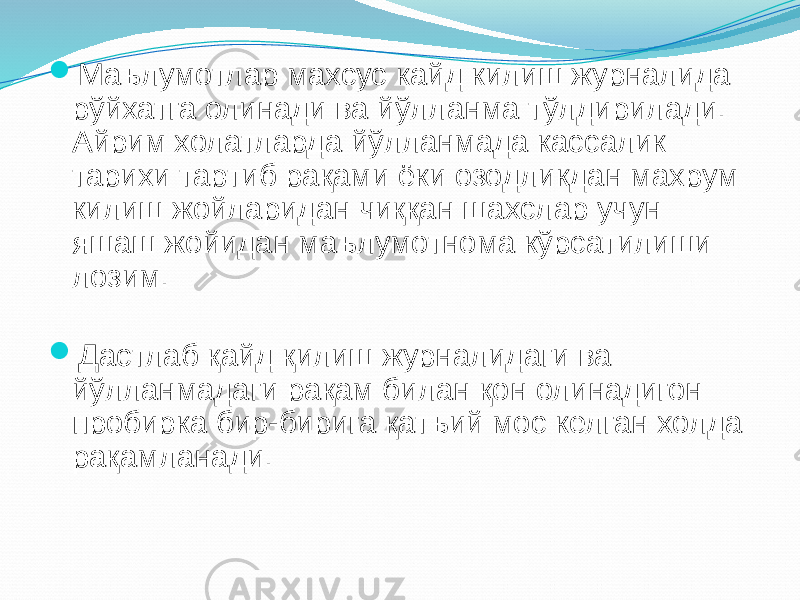  Маълумотлар махсус кайд килиш журналида рўйхатга олинади ва йўлланма тўлдирилади. Айрим холатларда йўлланмада кассалик тарихи тартиб рақами ёки озодликдан махрум килиш жойларидан чиққан шахслар учун яшаш жойидан маълумотнома кўрсатилиши лозим.  Дастлаб қайд қилиш журналидаги ва йўлланмадаги рақам билан қон олинадигон пробирка бир-бирига қатъий мос келган холда рақамланади. 