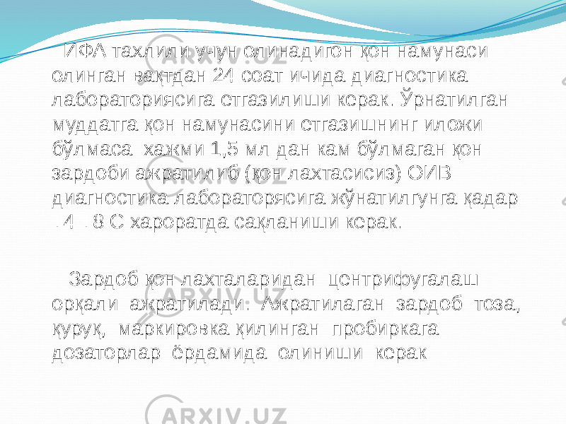  ИФА тахлили учун олинадигон қон намунаси олинган вақтдан 24 соат ичида диагностика лабораториясига етгазилиши керак. Ўрнатилган муддатга қон намунасини етгазишнинг иложи бўлмаса хажми 1,5 мл дан кам бўлмаган қон зардоби ажратилиб (қон лахтасисиз) ОИВ диагностика лабораторясига жўнатилгунга қадар +4 +8 С хароратда сақланиши керак. Зардоб қон лахталаридан центрифугалаш орқали ажратилади. Ажратилаган зардоб тоза, қуруқ, маркировка қилинган пробиркага дозаторлар ёрдамида олиниши керак 