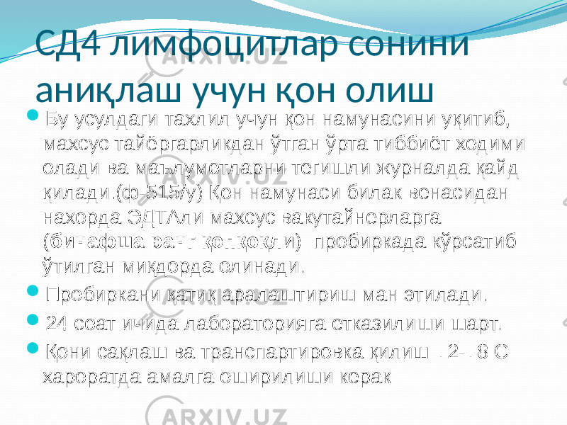 СД4 лимфоцитлар сонини аниқлаш учун қон олиш  Бу усулдаги тахлил учун қон намунасини уқитиб, махсус тайёргарликдан ўтган ўрта тиббиёт ходими олади ва маълумотларни тегишли журналда қайд қилади.(ф-515/у) Қон намунаси билак венасидан нахорда ЭДТАли махсус вакутайнерларга ( бинафша ранг қопқоқли ) пробиркада кўрсатиб ўтилган миқдорда олинади.  Пробиркани қатиқ аралаштириш ман этилади.  24 соат ичида лабораторияга етказилиши шарт.  Қони сақлаш ва транспартировка қилиш +2-+8 С хароратда амалга оширилиши керак 