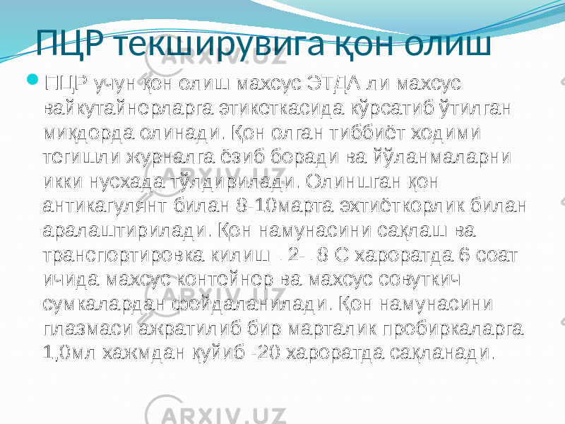 ПЦР текширувига қон олиш  ПЦР учун қон олиш махсус ЭТДА ли махсус вайкутайнерларга этикеткасида кўрсатиб ўтилган миқдорда олинади. Қон олган тиббиёт ходими тегишли журналга ёзиб боради ва йўланмаларни икки нусхада тўлдирилади. Олиншган қон антикагулянт билан 8-10марта эхтиёткорлик билан аралаштирилади. Қон намунасини сақлаш ва транспортировка килиш +2-+8 С хароратда 6 соат ичида махсус контейнер ва махсус совуткич сумкалардан фойдаланилади. Қон намунасини плазмаси ажратилиб бир марталик пробиркаларга 1,0мл хажмдан қуйиб -20 хароратда сақланади. 