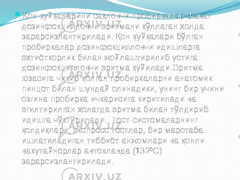  Қон қуйқаларини сақловчи пробиркалар фақат дезинфекцияловчи эритмани қўллаган ҳолда зарарсизлантирилади. Қон қуйқалари бўлган пробиркалар дезинфекцияловчи идишларга эҳтиёткорлик билан жойлаштирилиб устига дезинфекцияловчи эритма қуйилади.Эритма юзасига чиқиб қолган пробиркаларни анатомик пинцет билан шундай олинадики, унинг бир учини озгина пробирка ичкарисига киритилади ва эгилтирилган ҳолатда эритма билан тўлдириб идишга чўктирилади. Тест-системаларнинг қолдиқлари, экспресс тестлар, бир маротаба ишлатиладиган тиббиёт анжомлари ва қонли вакутайнерлар автоклавда (132 0 С) зарарсизлантирилади. 