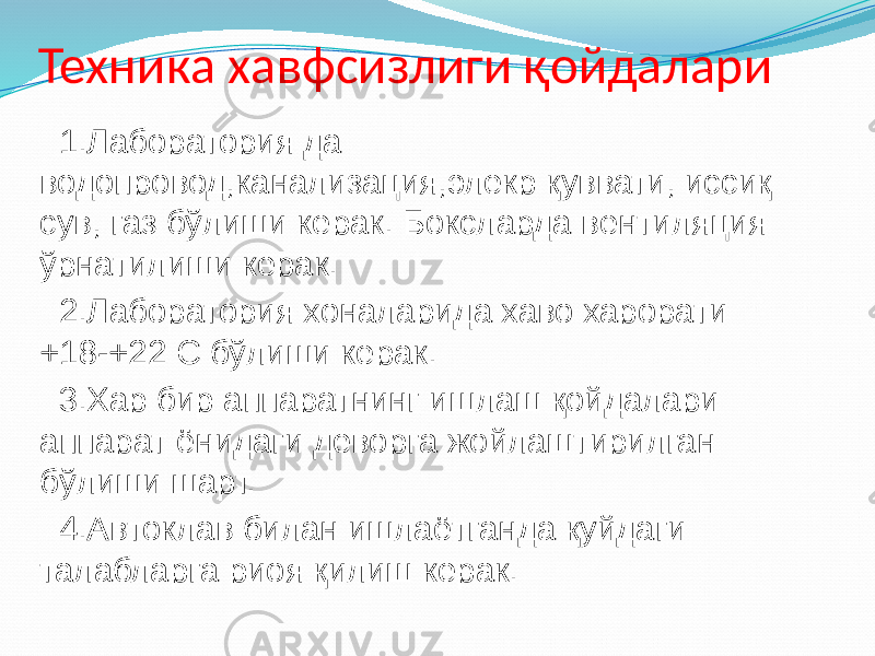 Техника хавфсизлиги қойдалари 1.Лаборатория да водопровод,канализация,элекр қуввати, иссиқ сув, газ бўлиши керак. Боксларда вентиляция ўрнатилиши керак. 2.Лаборатория хоналарида хаво харорати +18-+22 С бўлиши керак. 3.Хар бир аппаратнинг ишлаш қойдалари аппарат ёнидаги деворга жойлаштирилган бўлиши шарт. 4.Автоклав билан ишлаётганда қуйдаги талабларга риоя қилиш керак. 